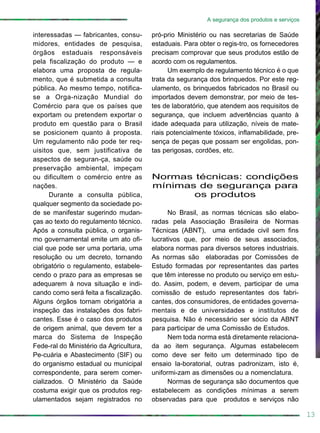 interessadas — fabricantes, consu-
midores, entidades de pesquisa,
órgãos estaduais responsáveis
pela fiscalização do produto — e
elabora uma proposta de regula-
mento, que é submetida a consulta
pública. Ao mesmo tempo, notifica-
se a Orga-nização Mundial do
Comércio para que os países que
exportam ou pretendem exportar o
produto em questão para o Brasil
se posicionem quanto à proposta.
Um regulamento não pode ter req-
uisitos que, sem justificativa de
aspectos de seguran-ça, saúde ou
preservação ambiental, impeçam
ou dificultem o comércio entre as
nações.
Durante a consulta pública,
qualquer segmento da sociedade po-
de se manifestar sugerindo mudan-
ças ao texto do regulamento técnico.
Após a consulta pública, o organis-
mo governamental emite um ato ofi-
cial que pode ser uma portaria, uma
resolução ou um decreto, tornando
obrigatório o regulamento, estabele-
cendo o prazo para as empresas se
adequarem à nova situação e indi-
cando como será feita a fiscalização.
Alguns órgãos tornam obrigatória a
inspeção das instalações dos fabri-
cantes. Esse é o caso dos produtos
de origem animal, que devem ter a
marca do Sistema de Inspeção
Fede-ral do Ministério da Agricultura,
Pe-cuária e Abastecimento (SIF) ou
do organismo estadual ou municipal
correspondente, para serem comer-
cializados. O Ministério da Saúde
costuma exigir que os produtos reg-
ulamentados sejam registrados no
13
A segurança dos produtos e serviços
pró-prio Ministério ou nas secretarias de Saúde
estaduais. Para obter o regis-tro, os fornecedores
precisam comprovar que seus produtos estão de
acordo com os regulamentos.
Um exemplo de regulamento técnico é o que
trata da segurança dos brinquedos. Por este reg-
ulamento, os brinquedos fabricados no Brasil ou
importados devem demonstrar, por meio de tes-
tes de laboratório, que atendem aos requisitos de
segurança, que incluem advertências quanto à
idade adequada para utilização, níveis de mate-
riais potencialmente tóxicos, inflamabilidade, pre-
sença de peças que possam ser engolidas, pon-
tas perigosas, cordões, etc.
Normas técnicas: condições
mínimas de segurança para
os produtos
No Brasil, as normas técnicas são elabo-
radas pela Associação Brasileira de Normas
Técnicas (ABNT), uma entidade civil sem fins
lucrativos que, por meio de seus associados,
elabora normas para diversos setores industriais.
As normas são elaboradas por Comissões de
Estudo formadas por representantes das partes
que têm interesse no produto ou serviço em estu-
do. Assim, podem, e devem, participar de uma
comissão de estudo representantes dos fabri-
cantes, dos consumidores, de entidades governa-
mentais e de universidades e institutos de
pesquisa. Não é necessário ser sócio da ABNT
para participar de uma Comissão de Estudos.
Nem toda norma está diretamente relaciona-
da ao item segurança. Algumas estabelecem
como deve ser feito um determinado tipo de
ensaio la-boratorial, outras padronizam, isto é,
uniformi-zam as dimensões ou a nomenclatura.
Normas de segurança são documentos que
estabelecem as condições mínimas a serem
observadas para que produtos e serviços não
 