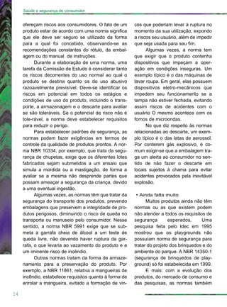 ofereçam riscos aos consumidores. O fato de um
produto estar de acordo com uma norma significa
que ele deve ser seguro se utilizado da forma
para a qual foi concebido, observando-se as
recomendações constantes do rótulo, da embal-
agem ou do manual de instruções.
Durante a elaboração de uma norma, uma
tarefa da Comissão de Estudo é considerar tanto
os riscos decorrentes do uso normal ao qual o
produto se destina quanto os do uso abusivo
razoavelmente previsível. Deve-se identificar os
riscos em potencial em todos os estágios e
condições de uso do produto, incluindo o trans-
porte, a armazenagem e o descarte para avaliar
se são toleráveis. Se o potencial de risco não é
tole-rável, a norma deve estabelecer requisitos
para reduzir o perigo.
Para estabelecer padrões de segurança, as
normas podem fazer exigências em termos de
controle da qualidade de produtos prontos. A nor-
ma NBR 10334, por exemplo, que trata da segu-
rança de chupetas, exige que os diferentes lotes
fabricados sejam submetidos a um ensaio que
simula a mordida ou a mastigação, de forma a
avaliar se a mesma não desprende partes que
possam ameaçar a segurança da criança, devido
a uma eventual ingestão.
Algumas vezes, as normas têm que tratar da
segurança do transporte dos produtos, prevendo
embalagens que preservem a integridade de pro-
dutos perigosos, diminuindo o risco de queda no
transporte ou manuseio pelo consumidor. Nesse
sentido, a norma NBR 5991 exige que se sub-
meta a garrafa cheia de álcool a um teste de
queda livre, não devendo haver ruptura da gar-
rafa, o que levaria ao vazamento do produto e a
um iminente risco de incêndio.
Outras normas tratam da forma de armaze-
namento para a preservação do produto. Por
exemplo, a NBR 11861, relativa a mangueiras de
incêndio, estabelece requisitos quanto à forma de
enrolar a mangueira, evitado a formação de vin-
14
cos que poderiam levar à ruptura no
momento da sua utilização, expondo
a riscos seu usuário, além de impedir
que seja usada para seu fim.
Algumas vezes, a norma tem
que exigir que o produto contenha
dispositivos que impeçam a oper-
ação em condições inseguras. Um
exemplo típico é o das máquinas de
lavar roupa. Em geral, elas possuem
dispositivos eletro-mecânicos que
impedem seu funcionamento se a
tampa não estiver fechada, evitando
assim riscos de acidentes com o
usuário O mesmo acontece com os
fornos de microondas.
No que diz respeito às normas
relacionadas ao descarte, um exem-
plo típico é o das latas de aerossol.
Por conterem gás explosivo, é co-
mum exigir-se que a embalagem tra-
ga um alerta ao consumidor no sen-
tido de não fazer o descarte em
locais sujeitos à chama para evitar
acidentes provocados pela inevitável
explosão.
• Ainda falta muito
Muitos produtos ainda não têm
normas ou as que existem podem
não atender a todos os requisitos de
segurança esperados. Uma
pesquisa feita pelo Idec em 1995
mostrou que os playgrounds não
possuíam norma de segurança para
tratar do projeto dos brinquedos e do
ambiente do parque. A NBR 14350-1
(segurança de brinquedos de play-
ground) só foi estabelecida em 1999.
E mais: com a evolução dos
produtos, do mercado de consumo e
das pesquisas, as normas também
Saúde e segurança do consumidor
 