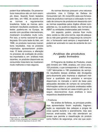 15
A segurança dos produtos e serviços
podem ficar defasadas. Os preserva-
tivos masculinos são um bom exem-
plo disso. Quando foram testados
pelo Idec, em 1992, de acordo com
as normas e regulamentos
brasileiros, todas as marcas apre-
sentaram resultados aceitáveis, mas
testes posterio-res na Europa, de
acordo com pa-drões internacionais,
mostraram re-sultados muito ruins.
Por isso, a norma nacional foi aper-
feiçoada. Em outro teste do Idec, em
1996, os produtos nacionais tiveram
bons resultados, mas os produtos
importados apresentaram proble-
mas. O teste provocou a alteração
no processo de avaliação de produ-
tos importados e, em análises mais
recentes, os produtos disponíveis ao
consumidor brasi-leiro se mostraram
muito melhores e mais seguros.
As normas técnicas possuem uma natureza
voluntária, mas o Código de Defesa do
Consumidor (art. 39, incisoVIII) veda aos fornece-
dores de produtos e serviços a colocação no mer-
cado de consumo de produtos em desacordo com
as normas expedidas pelos órgãos oficiais com-
petentes ou, na ausência destas, das normas da
ABNT ou entidades credenciadas pelo Inmetro.
Um aspecto, porém, precisa ficar muito
claro: exista ou não uma norma, seja ela adequa-
da ou não para garantir a segurança do consumi-
dor, o fornecedor será sempre o responsável e
poderá ser acionado no caso de acidente de con-
sumo.
Análise de produtos
pelo Inmetro
O Programa de Análise de Produtos, criado
pelo Inmetro em 1996, analisou, em cinco anos,
153 produtos, o que corresponde a 1.483 marcas,
1.267 fabricantes e 196 prestadores de serviço.
Os resultados dessas análises são divulgados
perio-dicamente pela imprensa e objetivam mel-
horar a qualidade dos produtos e serviços
disponíveis no mercado e servir de base para
adequadas decisões de compra do consumidor.
Informações sobre os produtos analisados estão
disponíveis na internet em www.inmetro.gov.br. A
seguir, descrevemos duas análises e seus
respectivos desdobramentos:
• Fósforos
Na análise de fósforos, os principais proble-
mas apresentados foram: explosão, fragmen-
tação ou separação das cabeças e pingos de
cinza quente durante o acendimento. Das seis
marcas anali-sadas, três não atenderam ao
ensaio que permite a classificação do produto
como fósforo de segurança, uma vez que acen-
FotosdeAnaLúciaMarcondes
Playgrounds: em 1996,
o Idec encontrou brinquedos mal instalados e malcon-
servados. A norma de segurança só saiu em 1999.
 