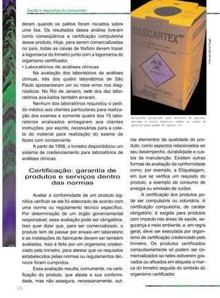 16
Saúde e segurança do consumidor
deram quando os palitos foram riscados sobre
uma lixa. Os resultados dessa análise tiveram
como conseqüência a certificação compulsória
desse produto. Hoje, para serem comercializadas
no país, todas as caixas de fósforo devem trazer
a logomarca do Inmetro junto com a logomarca do
organismo certificador.
• Laboratórios de análises clínicas
Na avaliação dos laboratórios de análises
clínicas, três dos quatro laboratórios de São
Paulo apresentaram um ou mais erros nos diag-
nósticos. No Rio de Janeiro, sete dos dez labo-
ratórios ava-liados também erraram.
Nenhum dos laboratórios requisitou o pedi-
do médico aos clientes particulares para realiza-
ção dos exames e somente quatro dos 15 labo-
ratórios analisados entregaram aos clientes
instruções, por escrito, necessárias para a cole-
ta do material para realização do exame de
fezes com conservante.
A partir de 1998, o Inmetro disponibilizou um
sistema de credenciamento para laboratórios de
análises clínicas.
Certificação: garantia de
produtos e serviços dentro
das normas
Avaliar a conformidade de um produto sig-
nifica verificar se ele foi elaborado de acordo com
uma norma ou regulamento técnico específico.
Por determinação de um órgão governamental
responsável, essa avaliação pode ser obrigatória.
Isso quer dizer que, para ser comercializado, o
produto tem de passar por ensaio em laboratório
e as instalações do fabricante devem ser também
avaliadas. Isso é feito por um organismo creden-
ciado pelo Inmetro, para atestar que os requisitos
estabelecidos pelas normas ou regulamentos téc-
nicos foram cumpridos.
Essa avaliação resulta, comumente, na certi-
ficação do produto, que atesta a sua conformi-
dade, mas não assegura, necessariamente, out-
ros elementos da qualidade do pro-
duto, como aspectos relacionados ao
seu desempenho, durabilidade e cus-
tos de manutenção. Existem outras
formas de avaliação da conformidade
como, por exemplo, a Etiquetagem,
em que se verifica um requisito do
produto, a exemplo de consumo de
energia ou emissão de ruídos.
A certificação dos produtos po-
de ser compulsória ou voluntária. A
certificação compulsória, de caráter
obrigatório, é exigida para produtos
com impacto nas áreas de saúde, se-
gurança e meio ambiente, e, em regra
geral, deve ser executada por organ-
ismo de certificação credenciado pelo
Inmetro. Os produtos certificados
compulsoriamente só podem ser co-
mercializados se neles estiverem gra-
vados ou afixados em etiqueta a mar-
ca do Inmetro seguida do símbolo do
organismo certificador.
Recipiente apropriado para descarte de agulhas,
seringas e outros materiais usados na coleta de
amostras para exames de laborat rio
FotodeGlóriaFlügel
 