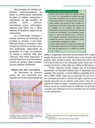 17
A segurança dos produtos e serviços
danos à integridade física dos consumidores com a elab-
oração de ma-nuais que orientem para o uso se-guro do
produto. Nem sempre é assim. Na maioria dos casos, os
ma-nuais limitam-se a dar instruções sobre como usar o
produto de forma a obter dele sua melhor performance.
Porém, algumas normas exigem que os ma-nuais
apresentem os requisitos básicos para a segurança dos
usuários. Por exemplo, a norma relativa a garrafas térmi-
cas, a NBR 13282, exige que as instruções de uso inclu-
am orientação para que o usuário não agite a garrafa com
líquido aquecido em seu interior, pois existe o risco de a
ampola de vidro se romper, causando lesões ao usuário. A
leitura atenta do manual antes da utilização do produto
contribui para diminuir os riscos advindos do uso errado
ou não apropriado.
São exemplos de produtos cer-
tificados compulsoriamente, no
Brasil, os preservativos masculinos
de látex, os botijões, mangueiras e
reguladores de gás liquefeito de
petróleo (GLP), fósforos,
mamadeiras, pneus, emba-lagens
plásticas para álcool, fios e cabos
elétricos, brinquedos e capace-tes de
motociclistas.
Já a certificação voluntária é
decisão exclusiva do fornecedor de
produtos ou serviços, o que possi-
bilita que exista no mercado o mes-
mo tipo de produto ou serviço com e
sem certificação, dependendo do
fornecedor. É o caso, por exemplo,
de berços e cadeiras altas para
crian-ças. Para maior segurança, é
aconse-lhável que os consumidores,
na hora da compra, dêem preferên-
cia aos produtos certificados.
Manual do usuário
Os fabricantes de produtos
podem dar uma importante con-
tribuição em termos de prevenção de
FotodeAméricoVermelho
Avaliação feita em 1997 pelo Instituto Nacional de
Tecnologia, do Rio de Janeiro, a pedido do Idec, revel-
ou problemas de segurança em berços.
Recall é uma palavra inglesa que significa “chamar
de volta”. É a comunicação ao público feita pelo
forne-cedor informando que vai retirar do mercado
determinado produto ou componente dele que apre-
sentou defeito e que coloca em risco a saúde ou a
segurança do consumidor. Nesse caso, o fornecedor
é obrigado por lei (Código de Defesa do
Consumidor) a avisar os consumidores, por meio dos
veículos de comunicação, e as autoridades compe-
tentes. A mes-ma lei determina que o fornecedor
será obrigado a indenizar o consumidor em caso de
acidente de consumo. Comum nos Estados Unidos,
o recall também é obrigatório no Brasil.9
O maior recall ocorrido em nosso país foi feito pela
General Motors, para troca de uma peça de fixação
do cinto de segurança de 1,3 milhão de veículos
Corsa e Tigre.10
RECALL DE PRODUTOS PERIGOSOS
9. Direitos do consumidor de A a Z, 2ª edição revisada e atualizada, São
Paulo, Idec, p.64.
10. Consumidor S.A., São Paulo, Idec, nov/dez de 2000.
 