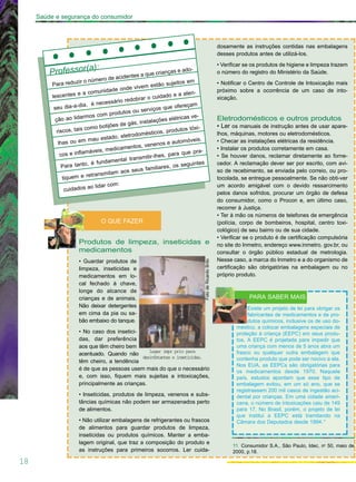 18
Saúde e segurança do consumidor
Produtos de limpeza, inseticidas e
medicamentos
• Guardar produtos de
limpeza, inseticidas e
medicamentos em lo-
cal fechado à chave,
longe do alcance de
crianças e de animais.
Não deixar detergentes
em cima da pia ou sa-
bão embaixo do tanque.
• No caso dos insetici-
das, dar preferência
aos que têm cheiro bem
acentuado. Quando não
têm cheiro, a tendência
é de que as pessoas usem mais do que o necessário
e, com isso, fiquem mais sujeitas a intoxicações,
principalmente as crianças.
• Inseticidas, produtos de limpeza, venenos e subs-
tâncias químicas não podem ser armazenados perto
de alimentos.
• Não utilizar embalagens de refrigerantes ou frascos
de alimentos para guardar produtos de limpeza,
inseticidas ou produtos químicos. Manter a emba-
lagem original, que traz a composição do produto e
as instruções para primeiros socorros. Ler cuida-
dosamente as instruções contidas nas embalagens
desses produtos antes de utilizá-los.
• Verificar se os produtos de higiene e limpeza trazem
o número do registro do Ministério da Saúde.
• Notificar o Centro de Controle de Intoxicação mais
próximo sobre a ocorrência de um caso de into-
xicação.
Eletrodomésticos e outros produtos
• Ler os manuais de instrução antes de usar apare-
lhos, máquinas, motores ou eletrodomésticos.
• Checar as instalações elétricas da residência.
• Instalar os produtos corretamente em casa.
• Se houver danos, reclamar diretamente ao forne-
cedor. A reclamação dever ser por escrito, com avi-
so de recebimento, se enviada pelo correio, ou pro-
tocolada, se entregue pessoalmente. Se não obti-ver
um acordo amigável com o devido ressarcimento
pelos danos sofridos, procurar um órgão de defesa
do consumidor, como o Procon e, em último caso,
recorrer à Justiça.
• Ter à mão os números de telefones de emergência
(polícia, corpo de bombeiros, hospital, centro toxi-
cológico) de seu bairro ou de sua cidade.
• Verificar se o produto é de certificação compulsória
no site do Inmetro, endereço www.inmetro. gov.br, ou
consultar o órgão público estadual de metrologia.
Nesse caso, a marca do Inmetro e a do organismo de
certificação são obrigatórias na embalagem ou no
próprio produto.
O QUE FAZER
Professor(a):
Para reduzir o número de acidentes a que crianças e ado-
lescentes e a comunidade onde vivem estão sujeitos em
seu dia-a-dia, é necessário redobrar o cuidado e a aten-
ção ao lidarmos com produtos ou serviços que ofereçam
riscos, tais como botijões de gás, instalações elétricas ve-
lhas ou em mau estado, eletrodomésticos, produtos tóxi-
cos e inflamáveis, medicamentos, venenos e automóveis.
Para tanto, é fundamental transmitir-lhes, para que pra-
tiquem e retransmitam aos seus familiares, os seguintes
cuidados ao lidar com:
PARA SABER MAIS
Existe um projeto de lei para obrigar os
fabricantes de medicamentos e de pro-
dutos químicos, inclusive os de uso do-
méstico, a colocar embalagens especiais de
proteção à criança (EEPC) em seus produ-
tos. A EEPC é projetada para impedir que
uma criança com menos de 5 anos abra um
frasco ou qualquer outra embalagem que
contenha produto que pode ser nocivo a ela.
Nos EUA, as EEPCs são obrigatórias para
os medicamentos desde 1970. Naquele
país, estudos apontam que esse tipo de
embalagem evitou, em um só ano, que se
registrassem 200 mil casos de ingestão aci-
dental por crianças. Em uma cidade ameri-
cana, o número de intoxicações caiu de 149
para 17. No Brasil, porém, o projeto de lei
que institui a EEPC está tramitando na
Câmara dos Deputados desde 1994.11
11. Consumidor S.A., São Paulo, Idec, no
50, maio de
2000, p.18.
Lugar impr prio para
desinfetantes e inseticidas.
FotodeRicardoBrito
 