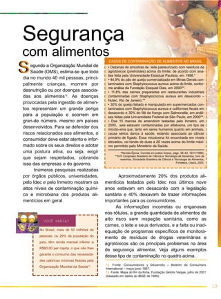 egundo a Organização Mundial de
Saúde (OMS), estima-se que todo
dia no mundo 40 mil pessoas, princi-
palmente crianças, morrem por
desnutrição ou por doenças associa-
das aos alimentos12
. As doenças
provocadas pela ingestão de alimen-
tos representam um grande perigo
para a população e ocorrem em
gran-de número, mesmo em países
desenvolvidos. Para se defender dos
riscos relacionados aos alimentos, o
consumidor deve estar atento e infor-
mado sobre os seus direitos e adotar
uma postura ativa, ou seja, exigir
que sejam respeitados, cobrando
isso das empresas e do governo.
Inúmeras pesquisas realizadas
por órgãos públicos, universidades,
pelo Idec e pelo Inmetro mostram os
altos níveis de contaminação quími-
ca e microbiana dos produtos ali-
mentícios em geral.
19
SS
VOCÊ SABIA?
Aproximadamente 20% dos produtos ali-
mentícios testados pelo Idec nos últimos nove
anos estavam em desacordo com a legislação
sanitária e 40% deixavam de trazer informações
importantes para os consumidores.
As informações incorretas ou enganosas
nos rótulos, a grande quantidade de alimentos de
alto risco sem inspeção sanitária, como as
carnes, o leite e seus derivados, e a falta ou inad-
equação de programas específicos de monitora-
mento de resíduos de drogas veterinárias e
agrotóxicos são os principais problemas na área
de segurança alimentar. Veja alguns exemplos
desse tipo de contaminação no quadro acima.
12. Fonte: Consumidores y Desarrollo – Boletim da Consumers
International – mayo-junio 1997.
13. Fonte: Mapa do fim da fome, Fundação Getúlio Vargas, julho de 2001
(baseado em dados do IBGE de 1999).
• Dezenas de amostras de leite pasteurizado com resíduos de
agrotóxicos (piretróides) acima do limite, de acordo com aná-
lise feita pela Universidade Estadual Paulista, em 1998.*
• 44,9% do pão de queijo comercializado em Minas Gerais con-
taminados com Staphylococcus aureus acima do limite, confor-
me análise da Fundação Ezequiel Dias, em 2000**.
• 11,8% das carnes preparadas em restaurantes industriais
contaminadas com Staphylococcus aureus em desacordo –
Nutec, Rio de Janeiro.**
• 30% do queijo fatiado e manipulado em supermercados con-
taminados com Staphylococcus aureus e coliformes fecais em
desacordo e 30% do filé de frango com Salmonella, em análi-
ses feitas pela Universidade Federal de São Paulo, em 2000**.
• Das 15 marcas de amendoim testadas pelo Inmetro, em
2000, seis estavam contaminadas por aflatoxina, um tipo de
micoto-xina que, tanto em seres humanos quanto em animais,
causa sérios danos à saúde, estando associada ao câncer
primário de fígado. Essa micotoxina foi encontrada em níveis
elevados, va-riando de duas a 20 vezes acima do limite máxi-
mo permitido pelo Ministério da Saúde.
*Revista Época, Comida em pratos limpos, págs. 38–43, 16/11/1998).
**XVII Congresso Brasileiro de Ciência e Tecnologia de Alimentos, livro de
resenhas, Sociedade Brasileira de Ciência e Tecnologia de Alimentos,
Fortaleza, Ceará, 2000.
CASOS DE CONTAMINAÇÃO DE ALIMENTOS NO BRASIL
Segurança
com alimentos
No Brasil, mais de 50 milhões de
pessoas, ou 29% da população do
país, têm renda mensal inferior a
R$80,00 per capita, o que não lhes
garante o consumo das necessida-
des calóricas mínimas fixadas pela
Organização Mundial da Saúde13
.
 