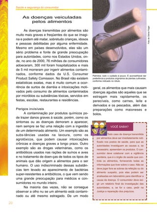 geral, os alimentos que mais causam
doenças agudas são aqueles que se
estragam mais rapidamente, os
perecíveis, como carnes, leite e
derivados e os pescados, além das
preparações como maioneses e
bolos.
20
Saúde e segurança do consumidor
Palmitos: todo o cuidado é pouco. É aconselhável dar
preferência a produtos originários de plantas cultivadas,
conforme indicado no rótulo.
FotodeGlóriaFlügel
As doenças veiculadas
pelos alimentos
As doenças transmitidas por alimentos são
muito mais graves e freqüentes do que se imagi-
na e podem até matar, sobretudo crianças, idosos
e pessoas debilitadas por alguma enfermidade.
Mesmo em países desenvolvidos, elas são um
sério problema e fonte de grande preocupação
para autoridades, como nos Estados Unidos, on-
de, no ano de 2000, 76 milhões de consumidores
adoeceram, 300 mil foram hospitalizados e mais
de 5 mil morreram por ingerir alimentos contami-
nados, conforme dados da U.S. Consumer
Product Safety Comission. No Brasil não existem
estatísticas exatas, mas é muito comum a ocor-
rência de surtos de diarréia e intoxicações moti-
vados pelo consumo de alimentos contaminados
por micróbios ou substâncias tóxicas, servidos em
festas, escolas, restaurantes e residências.
Perigos invisíveis
A contaminação por produtos químicos po-
de trazer danos graves à saúde, porém, como os
sintomas ou as doenças demoram a aparecer,
nem sempre se faz uma relação com a ingestão
de um determinado alimento. Um exemplo são as
subs-tâncias usadas na lavoura, como os
agrotóxicos, que podem causar intoxicações
crônicas e doenças graves a longo prazo. Outro
exemplo são as drogas veterinárias, como os
antibióticos usados nas rações de suínos e aves
e no tratamento de doen-ças de todos os tipos de
animais que dão origem a alimentos para o ser
humano. O uso indiscriminado dessas substân-
cias tem levado ao aparecimento de bactérias
super-resistentes a antibióticos, o que vem sendo
uma grande preocupação para médicos e con-
sumidores no mundo inteiro.
Na maioria das vezes, não se consegue
observar a olho nu se um alimento está contami-
nado ou até mesmo estragado. De um modo
Todo caso de doença transmitida
por alimentos deve ser imediatamente noti-
ficado nos postos de saúde, para que as
autoridades investiguem as causas e, se
necessário, apreendam os produtos. O con-
sumidor deve colaborar com a vigilância
sanitária, que é o órgão de saúde que con-
trola os alimentos, fornecendo todas as
informações que tiver sobre o caso. Não se
deve jogar fora as sobras da refeição ou do
alimento suspeito, pois elas podem ser
analisadas em laboratório para identificar a
causa da doença. O consumidor deve exi-
gir um relatório final da investigação das
autoridades, e, se for o caso, pedir na
Justiça a reparação dos prejuízos.
VOCÊ SABIA?
 