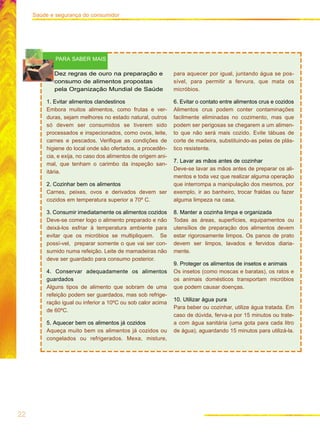 22
Saúde e segurança do consumidor
Dez regras de ouro na preparação e
consumo de alimentos propostas
pela Organização Mundial de Saúde
1. Evitar alimentos clandestinos
Embora muitos alimentos, como frutas e ver-
duras, sejam melhores no estado natural, outros
só devem ser consumidos se tiverem sido
processados e inspecionados, como ovos, leite,
carnes e pescados. Verifique as condições de
higiene do local onde são ofertados, a procedên-
cia, e exija, no caso dos alimentos de origem ani-
mal, que tenham o carimbo da inspeção san-
itária.
2. Cozinhar bem os alimentos
Carnes, peixes, ovos e derivados devem ser
cozidos em temperatura superior a 70º C.
3. Consumir imediatamente os alimentos cozidos
Deve-se comer logo o alimento preparado e não
deixá-los esfriar à temperatura ambiente para
evitar que os micróbios se multipliquem. Se
possí-vel, preparar somente o que vai ser con-
sumido numa refeição. Leite de mamadeiras não
deve ser guardado para consumo posterior.
4. Conservar adequadamente os alimentos
guardados
Alguns tipos de alimento que sobram de uma
refeição podem ser guardados, mas sob refrige-
ração igual ou inferior a 10ºC ou sob calor acima
de 60ºC.
5. Aquecer bem os alimentos já cozidos
Aqueça muito bem os alimentos já cozidos ou
congelados ou refrigerados. Mexa, misture,
para aquecer por igual, juntando água se pos-
sível, para permitir a fervura, que mata os
micróbios.
6. Evitar o contato entre alimentos crus e cozidos
Alimentos crus podem conter contaminações
facilmente eliminadas no cozimento, mas que
podem ser perigosas se chegarem a um alimen-
to que não será mais cozido. Evite tábuas de
corte de madeira, substituindo-as pelas de plás-
tico resistente.
7. Lavar as mãos antes de cozinhar
Deve-se lavar as mãos antes de preparar os ali-
mentos e toda vez que realizar alguma operação
que interrompa a manipulação dos mesmos, por
exemplo, ir ao banheiro, trocar fraldas ou fazer
alguma limpeza na casa.
8. Manter a cozinha limpa e organizada
Todas as áreas, superfícies, equipamentos ou
utensílios de preparação dos alimentos devem
estar rigorosamente limpos. Os panos de prato
devem ser limpos, lavados e fervidos diaria-
mente.
9. Proteger os alimentos de insetos e animais
Os insetos (como moscas e baratas), os ratos e
os animais domésticos transportam micróbios
que podem causar doenças.
10. Utilizar água pura
Para beber ou cozinhar, utilize água tratada. Em
caso de dúvida, ferva-a por 15 minutos ou trate-
a com água sanitária (uma gota para cada litro
de água), aguardando 15 minutos para utilizá-la.
PARA SABER MAIS
 