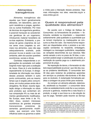 23
Segurança com alimentos
Alimentos
transgênicos
Alimentos transgênicos são
aqueles que foram geneticamente
alterados, em laboratório, para ad-
quirir resistência a pragas, agrotóxi-
cos ou outras finalidades. Por meio
de técnicas de engenharia genética,
é possível manipular as característi-
cas genéticas de um organismo,
introduzindo material hereditário de
ou-tras espécies. Entretanto, a pre-
sença de genes originários de out-
ros seres vivos (vegetais ou ani-
mais) nos alimentos, caso não seja
adequadamente avaliada, pode
provocar ris-cos à saúde e ao meio
ambiente, além de suscitar questões
econômicas, sociais e éticas.
Cientistas independentes e or-
ganizações da sociedade civil estão
exigindo maior rigor para a avaliação
de riscos. Essa já é uma tendência
especialmente na Europa. A obriga-
toriedade de informação nos rótulos
desses produtos também é outro
ponto controvertido, pois ao mesmo
tempo que é exigida pelos consumi-
dores, em muitos países ainda não é
obrigatória. No Brasil, recente legis-
lação obriga a informação no rótulo
para produtos que contenham em
sua composição 4% ou mais de ali-
mentos geneticamente modificados.
Na Europa, esse limite é de 1%.
Além disso, existem interesses
econômicos de grandes empresas
transnacionais produtoras de
sementes geneticamente modifi-
cadas, que exercem uma forte
influência sobre os governos e sobre
a mídia para a liberação desses produtos. Veja
mais informações nos sites: www.idec.org.br e
www.ctnbio.gov.br.
Quem é responsável pela
qualidade dos alimentos?
De acordo com o Código de Defesa do
Consumidor, os fornecedores de produtos — fa-
bricante, vendedor ou importador — respondem
solidariamente pela qualidade ou quantidade que
os tornem impróprios ou inadequados ao con-
sumo ou lhes tire valor. Da mesma forma respon-
dem por disparidades entre o produto e as indi-
cações constantes no recipiente, embalagem,
rotulagem ou mensagem publicitária, respeitadas
as variações decorrentes da sua natureza. Não
sendo sanado o erro no prazo de 30 dias, o con-
sumidor poderá exigir a substituição do produto, a
restituição da quantia paga ou o abatimento pro-
porcional do preço.
Na reparação de danos, o fornecedor só não
terá responsabilidade se provar que não deu cau-
sa ao problema identificado. O consumidor tem
30 dias para reclamar de problemas aparentes
em serviços ou produtos não-duráveis e 90 dias
para os duráveis. A reclamação formalizada par-
alisa a contagem do prazo limite para reclamar.
Ao comprar um alimento alterado, deteriora-
do, adulterado ou fraudado14
, o consumidor deve
voltar ao estabelecimento onde fez a sua compra,
procurar a gerência, mostrar-lhe a nota fiscal e o
produto, e exigir a sua troca ou a de-volução do
que foi pago. Também pode recorrer ao Serviço
14. Alimento alterado: que apresenta alguma alteração numa característi-
ca de identidade e qualidade, como o gosto, cor ou sabor, sem estar ne-
cessariamente deteriorado; Alimento deteriorado: que apresenta modifi-
cação visível na sua integridade, especialmente na cor, no odor e na tex-
tura, por ação microbiana, estando impróprio ao consumo; Alimento frau-
dado: que apresenta uma modificação nos seus componentes, não-per-
mitida pela legislação, com o objetivo deliberado de enganar o consum-
idor.
 
