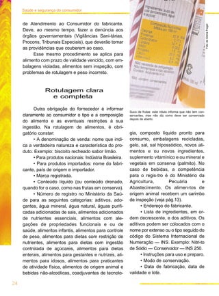 24
Saúde e segurança do consumidor
de Atendimento ao Consumidor do fabricante.
Deve, ao mesmo tempo, fazer a denúncia aos
órgãos governamentais (Vigilâncias Sani-tárias,
Procons, Tribunais Especiais), que deverão tomar
as providências que couberem ao caso.
Esse mesmo procedimento se aplica para
alimento com prazo de validade vencido, com em-
balagens violadas, alimentos sem inspeção, com
problemas de rotulagem e peso incorreto.
Rotulagem clara
e completa
Outra obrigação do fornecedor é informar
claramente ao consumidor o tipo e a composição
do alimento e as eventuais restrições à sua
ingestão. Na rotulagem de alimentos, é obri-
gatório constar:
• A denominação de venda: nome que indi-
ca a verdadeira natureza e característica do pro-
duto. Exemplo: biscoito recheado sabor limão.
• Para produtos nacionais: Indústria Brasileira.
• Para produtos importados: nome do fabri-
cante, país de origem e importador.
• Marca registrada.
• Conteúdo líquido (ou conteúdo drenado,
quando for o caso, como nas frutas em conserva).
• Número de registro no Ministério da Saú-
de para as seguintes categorias: aditivos, ado-
çantes, água mineral, água natural, águas purifi-
cadas adicionadas de sais, alimentos adicionados
de nutrientes essenciais, alimentos com ale-
gações de propriedades funcionais e ou de
saúde, alimentos infantis, alimentos para controle
de peso, alimentos para dietas com restrição de
nutrientes, alimentos para dietas com ingestão
controlada de açúcares, alimentos para dietas
enterais, alimentos para gestantes e nutrizes, ali-
mentos para idosos, alimentos para praticantes
de atividade física, alimentos de origem animal e
bebidas não-alcoólicas, coadjuvantes de tecnolo-
gia, composto líquido pronto para
consumo, embalagens recicladas,
gelo, sal, sal hipossódico, novos ali-
mentos e ou novos ingredientes,
suplemento vitamínico e ou mineral e
vegetais em conserva (palmito). No
caso de bebidas, a competência
para o regis-tro é do Ministério da
Agricultura, Pecuária e
Abastecimento. Os alimen-tos de
origem animal recebem um carimbo
de inspeção (veja pág.13).
• Endereço do fabricante.
• Lista de ingredientes, em or-
dem decrescente, e dos aditivos. Os
aditivos podem ser colocados com o
nome por extenso ou o tipo seguido do
código do Sistema Internacional de
Numeração — INS. Exemplo: Nitri-to
de Sódio — Conservador — INS 250.
• Instruções para uso e preparo.
• Modo de conservação.
• Data de fabricação, data de
validade e lote.
Suco de frutas: este rótulo informa que não tem con-
servantes, mas não diz como deve ser conservado
depois de aberto.
FotodeGlóriaFlügel
 