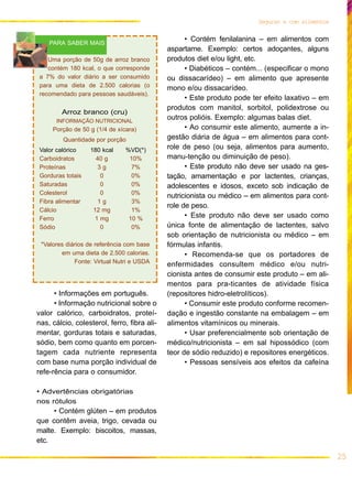 25
Seguran a com alimentos
• Informações em português.
• Informação nutricional sobre o
valor calórico, carboidratos, proteí-
nas, cálcio, colesterol, ferro, fibra ali-
mentar, gorduras totais e saturadas,
sódio, bem como quanto em porcen-
tagem cada nutriente representa
com base numa porção individual de
refe-rência para o consumidor.
• Advertências obrigatórias
nos rótulos
• Contém glúten – em produtos
que contêm aveia, trigo, cevada ou
malte. Exemplo: biscoitos, massas,
etc.
• Contém fenilalanina – em alimentos com
aspartame. Exemplo: certos adoçantes, alguns
produtos diet e/ou light, etc.
• Diabéticos – contém... (especificar o mono
ou dissacarídeo) – em alimento que apresente
mono e/ou dissacarídeo.
• Este produto pode ter efeito laxativo – em
produtos com manitol, sorbitol, polidextrose ou
outros polióis. Exemplo: algumas balas diet.
• Ao consumir este alimento, aumente a in-
gestão diária de água – em alimentos para cont-
role de peso (ou seja, alimentos para aumento,
manu-tenção ou diminuição de peso).
• Este produto não deve ser usado na ges-
tação, amamentação e por lactentes, crianças,
adolescentes e idosos, exceto sob indicação de
nutricionista ou médico – em alimentos para cont-
role de peso.
• Este produto não deve ser usado como
única fonte de alimentação de lactentes, salvo
sob orientação de nutricionista ou médico – em
fórmulas infantis.
• Recomenda-se que os portadores de
enfermidades consultem médico e/ou nutri-
cionista antes de consumir este produto – em ali-
mentos para pra-ticantes de atividade física
(repositores hidro-eletrolíticos).
• Consumir este produto conforme recomen-
dação e ingestão constante na embalagem – em
alimentos vitamínicos ou minerais.
• Usar preferencialmente sob orientação de
médico/nutricionista – em sal hipossódico (com
teor de sódio reduzido) e repositores energéticos.
• Pessoas sensíveis aos efeitos da cafeína
Uma porção de 50g de arroz branco
contém 180 kcal, o que corresponde
a 7% do valor diário a ser consumido
para uma dieta de 2.500 calorias (o
recomendado para pessoas saudáveis).
Arroz branco (cru)
INFORMAÇÃO NUTRICIONAL
Porção de 50 g (1/4 de xícara)
Quantidade por porção
Valor calórico 180 kcal %VD(*)
Carboidratos 40 g 10%
Proteínas 3 g 7%
Gorduras totais 0 0%
Saturadas 0 0%
Colesterol 0 0%
Fibra alimentar 1 g 3%
Cálcio 12 mg 1%
Ferro 1 mg 10 %
Sódio 0 0%
*Valores diários de referência com base
em uma dieta de 2.500 calorias.
Fonte: Virtual Nutri e USDA
PARA SABER MAIS
 