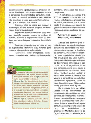 Saúde e segurança do consumidor
devem consumir o produto apenas em doses lim-
itadas. Não ingerir com bebidas alcoólicas. Idosos
e portadores de enfermidades, consultar o médi-
co antes de consumir esta bebida – em bebidas
não-alcoólicas prontas que contenham cafeína.
• O que é proibido nos rótulos
• Imagens, fotos ou frases que induzam a
substituição do leite materno, em produtos desti-
nados à alimentação infantil.
• Expressões como anabolizante, body build-
ing, hipertrofia muscular, queima de gordura, fat
burners, aumenta a capacidade sexual ou simi-
lares, em alimentos para praticantes de atividade
física.
• Qualquer expressão que se refira ao uso
de suplementos vitamínicos e/ou minerais para
prevenir, aliviar ou tratar enfermidade.
• Expressões como: energéticos, estimu-
lantes, potencializador, melhora o desempenho,
eletrizante, em bebidas não-alcoóli-
cas prontas.
• A referência às normas ISO
9000 ou 14000 só pode ser feita nos
rótulos, embalagens ou propagandas
se indicar, claramente, que a certifi-
cação é em relação ao sistema de
gestão da empresa e que não está
relacionada com a qualidade do pro-
duto.
Aditivos: quanto
menos, melhor!
Aditivos são definidos pela le-
gislação como as substâncias inten-
cionalmente adicionadas pela indús-
tria aos alimentos com a finalidade
de conservar, intensificar ou modifi-
car suas propriedades, desde que
não prejudiquem seu valor nutritivo.
Eles podem conservar por mais tem-
po determinados alimentos, por agir
contra certos microrganismos, inclu-
sive perigosos, como o que causa o
envenenamento denominado botu-
lismo. Também podem realçar o
sabor, a cor, diminuir a umidade, dar
volume e consistência ou substituir
determinado ingrediente, como no
caso dos edulcorantes (dão o sabor
doce), que substituem o açúcar.
Os principais tipos de aditivo
usados são os conservantes, os
corantes naturais e artificiais, os edul-
corantes, os estabilizantes, os aroma-
tizantes, os antioxidantes, os espes-
santes e os umectantes e anti-umec-
tantes. Antes de serem liberados para
consumo, passam por uma análise de
risco por especialistas da
Organização Mundial da Saúde e da
Organização para a Alimentação e
É importante não confundir alimentos dietéti-
cos (a palavra diet, inglesa, é muito usada no
Brasil) com alimentos leves (ou light, a grafia em
inglês usada também neste caso).
Alimento diet: é o alimento isento de um deter-
minado componente (que pode ser substituído
por outro com a mesma finalidade), em geral
destinado a dietas com restrição de nutrientes. É
o caso, por exemplo, das bebidas sem açúcar
destinadas a diabéticos. Nem sempre, porém, a
ausência de um ou mais componentes resulta
na diminuição do valor calórico total.
Alimento light: é o alimento com valor calórico
total reduzido em razão da diminuição da quan-
tidade de carboidratos, lipídios, etc
PARA SABER MAIS
26
 