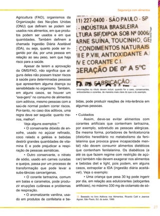 27
Segurança com alimentos
15. Baseado no livro Aditivos nos Alimentos, Ricardo Calil e Jeanice
Aguiar, São Paulo, Ed. do autor, 1999.
Agricultura (FAO), organismos da
Organização das Na-ções Unidas
(ONU) que definem se podem ser
usados nos alimentos, em que produ-
tos podem ser usados e em que
quantidades. Também definem a
chamada Ingestão Diária Aceitável
(IDA), ou seja, quanto pode ser in-
gerido por dia, por uma pessoa em
relação ao seu peso, sem que haja
risco para a saúde.
Apesar de terem a aprovação
da OMS/FAO, não significa que al-
guns deles não possam trazer riscos
à saúde para determinadas pessoas
que apresentem alguma doença ou
sensibilidade no organismo. Também,
em alguns casos, se houver um
“exa-gero” no consumo de alimentos
com aditivos, mesmo pessoas com a
saú-de normal podem correr riscos.
Por-tanto, no caso dos aditivos, uma
regra deve ser seguida: quanto me-
nos, melhor!
Veja alguns exemplos:15
• O conservante dióxido de en-
xofre, usado no açúcar refinado,
coco ralado e geléias e bebidas
destrói grandes quantidades de vita-
mina E e pode prejudicar a respi-
ração de pessoas asmáticas.
• Outro conservante, o nitrato
de sódio, usado em carnes curadas
e queijos, passa por um processo de
transformação que pode levar a
subs-tâncias cancerígenas.
• O corante tartrazina, comum
em balas e caramelos, pode produ-
zir erupções cutâneas e problemas
de respiração.
• O aromatizante vanilina, usa-
do em produtos de confeitaria e be-
bidas, pode produzir reações de into-lerância em
algumas pessoas.
• Cuidados
Assim, deve-se evitar alimentos com
corantes artificiais que contenham tartrazina,
por exemplo, sobretudo as pessoas alérgicas.
Da mesma forma, portadores de fenilcetonúria
(distúrbio hereditário no metabolismo da feni-
lalanina que provoca grave incapacidade men-
tal) não devem consumir alimentos dietéticos
que contenham fenilalanina. Os diabéticos (e
até os que fazem regime com restrição de açú-
car) também não devem exagerar nos alimentos
e bebidas diet e light, pois podem, em alguns
casos, extrapolar a IDA (ingestão diária aceitá-
vel). Veja o exemplo:
• Uma criança que pesa 30 kg pode ingerir
por dia, em relação aos edulcorantes (adoçantes
artificiais), no máximo 330 mg de ciclamato de só-
FotoGlóriaFlügel
Informações no rótulo devem incluir, quando for o caso, conservantes,
antioxidantes e corantes, de maneira mais clara do que a do exemplo.
 