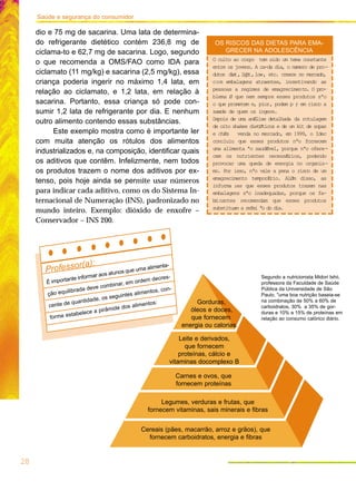 28
Saúde e segurança do consumidor
dio e 75 mg de sacarina. Uma lata de determina-
do refrigerante dietético contém 236,8 mg de
ciclama-to e 62,7 mg de sacarina. Logo, segundo
o que recomenda a OMS/FAO como IDA para
ciclamato (11 mg/kg) e sacarina (2,5 mg/kg), essa
criança poderia ingerir no máximo 1,4 lata, em
relação ao ciclamato, e 1,2 lata, em relação à
sacarina. Portanto, essa criança só pode con-
sumir 1,2 lata de refrigerante por dia. E nenhum
outro alimento contendo essas substâncias.
Este exemplo mostra como é importante ler
com muita atenção os rótulos dos alimentos
industrializados e, na composição, identificar quais
os aditivos que contêm. Infelizmente, nem todos
os produtos trazem o nome dos aditivos por ex-
tenso, pois hoje ainda se permite usar números
para indicar cada aditivo, como os do Sistema In-
ternacional de Numeração (INS), padronizado no
mundo inteiro. Exemplo: dióxido de enxofre –
Conservador – INS 200.
Cereais (pães, macarrão, arroz e grãos), que
fornecem carboidratos, energia e fibras
Legumes, verduras e frutas, que
fornecem vitaminas, sais minerais e fibras
Carnes e ovos, que
fornecem proteínas
Leite e derivados,
que fornecem
proteínas, cálcio e
vitaminas docomplexo B
Gorduras,
óleos e doces,
que fornecem
energia ou calorias.
Segundo a nutricionista Midori Ishii,
professora da Faculdade de Saúde
Pública da Universidade de São
Paulo, "uma boa nutrição baseia-se
na combinação de 50% a 60% de
carboidratos, 30% a 35% de gor-
duras e 10% a 15% de proteínas em
relação ao consumo calórico diário.
O culto ao corpo tem sido um tema constante
entre os jovens. A ca-da dia, o nœmero de pro-
dutos diet,light,low, etc. cresce no mercado,
com embalagens atraentes, incentivando as
pessoas a regimes de emagrecimento. O pro-
blema Ø que nem sempre esses produtos sªo
o que prometem e, pior, podem p r em risco a
saœde de quem os ingere.
Depois de uma anÆlise detalhada da rotulagem
de oito shakes dietØticos e de um kit de sopas
e chÆs venda no mercado, em 1999, o Idec
concluiu que esses produtos nªo fornecem
uma alimenta ªo saudÆvel, porque nªo ofere-
cem os nutrientes necessÆrios, podendo
provocar uma queda de energia no organis-
mo. Por isso, nªo vale a pena o risco de um
emagrecimento temporÆrio. AlØm disso, as
informa ıes que esses produtos trazem nas
embalagens sªo inadequadas, porque os fa-
bricantes recomendam que esses produtos
substituam a refei ªo do dia.
OS RISCOS DAS DIETAS PARA EMA-
GRECER NA ADOLESCÊNCIA
Professor(a):
É importante informar aos alunos que uma alimenta-
ção equilibrada deve combinar, em ordem decres-
cente de quantidade, os seguintes alimentos, con-
forme estabelece a pirâmide dos alimentos:
 