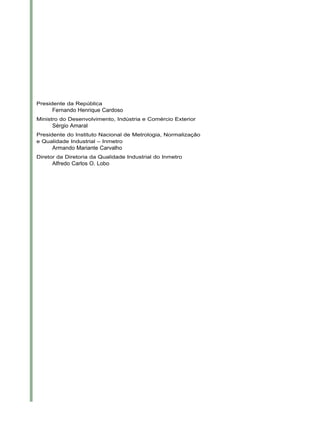 Presidente da República
Fernando Henrique Cardoso
Ministro do Desenvolvimento, Indústria e Comércio Exterior
Sérgio Amaral
Presidente do Instituto Nacional de Metrologia, Normalização
e Qualidade Industrial – Inmetro
Armando Mariante Carvalho
Diretor da Diretoria da Qualidade Industrial do Inmetro
Alfredo Carlos O. Lobo
 