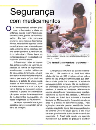 29
s medicamentos servem para
curar enfermidades e aliviar os
sintomas. Mas se forem ingeridos de
forma incorreta, podem ser nocivos à
saúde. Por isso, hoje procura-se
promover o uso racional dos medica-
mentos. Uso racional significa utilizar
o medicamento mais adequado para
cada problema, com a posologia cor-
reta para o paciente, durante um pe-
ríodo determinado. Dessa forma, os
remédios produzem resultados bené-
ficos com menores riscos.
Influenciado pelas propagan-
das, pelos conselhos de vizinhos, de
pessoas da família, de experiências
anteriores em consultas médicas ou
de balconistas de farmácia, o brasi-
leiro tem o hábito de tomar medica-
mentos por conta própria (autome-
dicação). O palpite de uma pessoa,
apesar de bem-intencionada, pode
acarretar numerosos erros que agra-
vam a doença ou mascaram os seus
sintomas. A prática de automedica-
ção quase sempre leva ao consumo
de medicamentos inadequados, em
doses exageradas ou insuficientes.
A seguir, apresentamos alguns
aspectos para o consumidor apren-
der a se proteger:
FotodeGlóriaFlügel
Criança e medicamentos, uma convivência perigosa, responsável pela
maior porcentagem – cerca de 30% – de casos de intoxicação entre cri-
anças de 1 a 4 anos.
Os medicamentos essenci-
ais
A Organização Mundial da Saúde estabele-
ceu, em 11 de dezembro de 1999, uma nova
edição da lista de 308 princípios ativos, sob a
forma de 536 produtos farmacêuticos que aten-
dem à maior parte dos problemas de saúde da
população de todo o mundo. São os medicamen-
tos chamados essenciais. Dos outros milhares de
produtos à venda no mercado, relativamente
poucos são realmente necessários para o restab-
elecimento da saúde das pessoas. O Ministério
da Saúde no Brasil vem editando a Relação
Nacional de Medicamentos Essenciais desde os
anos 70, e o Brasil foi pioneiro nessa área. Pela
legislação sani-tária, prestar assistência farma-
cêutica à população é uma das responsabilidades
do Sistema Único de Saúde (SUS), e isso inclui
fornecer gratuitamente à população os remédios
essenciais. O Brasil está dando um exemplo
mundial com sua política de produzir e distribuir
OO
Segurança
com medicamentos
 