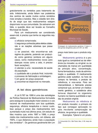 30
Saúde e segurança do consumidor
preço mais baixo que o produto orig-
inal.
Medicamento genérico é o pro-
duto igual ou comparável ao de refer-
ência (ou inovador, ou ori-ginal, ou os
chamados de marca) em quantidade
de princípio ativo, concentração,
forma farmacêutica, modo de adminis-
tração e qualidade. O medicamento
genérico pode substituir, na hora da
compra na farmácia, o produto de
referência, e vice-versa. Para ser
intercambiável, o fabricante precisa
comprovar que, ao tomar um medica-
mento genérico, a substância ativa
torna-se disponível no organismo
humano na mesma quantidade e rapi-
dez do produto original.
Medicamento de referência é
um produto inovador, o primeiro do
tipo que consegue aprovação no
país me-diante comprovação de
eficácia, se-gurança e qualidade.
Exemplos: Tylenol é um produ-
gratuitamente os remédios para tratamento de
aids. Infelizmente, ainda faltam nas prateleiras
dos centros de saúde muitos outros remédios
mais simples e baratos. Mas o cidadão tem dire-
ito de exigir que tais medicamentos estejam
disponíveis na sua comunidade. Se estiverem em
falta, a questão deve ser levada ao Conselho
Municipal de Saúde.
Para um medicamento ser considerado
essen-cial, é preciso que tenha os seguintes req-
uisitos:
a) eficácia comprovada;
b) segurança conhecida pelos efeitos colate-
rais e as reações adversas que possa
causar;
c) se possível, não encontrar-se sob
regime de patente, podendo ser produzi-
do como genérico (embora em alguns
casos, como medicamentos novos para
doenças novas como a aids, é preciso
fazer exceções);
d) atender a uma necessidade de saúde
da população;
e) qualidade até o produto final, incluindo
o processo de fabricação e embalagem;
f) em geral, ter preço acessível;
g) encontrar-se disponível no mercado.
A lei dos genéricos
A Lei 9.787 de 1999 é uma das estratégias
da Política Nacional de Medicamentos formulada
para assegurar à população maior acesso e o uso
racional de medicamentos com boa qualidade,
segurança, eficácia terapêutica e menor custo.
Isso porque o preço dos medicamentos tem
aumentado muito nos últimos anos. Um estudo do
Idec mostrou que, entre 1987 e 1998, o preço
médio dos medicamentos subiu, em dólares, até
700%, o que distanciou ainda mais a população
dos remédios16
. Os genéricos geralmente têm um
16. Consumidor S.A., São Paulo, Idec, no
48, março de
2000.
FotoGlóriaFlügel
Embalagem de medicamentos genéricos. A tarja e a
letra gê são obrigatórias pela Lei 9.787, de 1999.
 