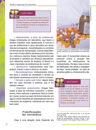 32
Saúde e segurança do consumidor
FotodeOswaldoMaricato
O consumo abusivo de medicamentos, sem orientação
médica, representa um grave problema de saúde públi-
ca.
• Medicamentos à base de anfetaminas:
drogas sintetizadas em laboratório, que fazem o
cérebro trabalhar mais rapidamente. É comum o
uso de anfetaminas e seus derivados em remé-
dios para emagrecer, industrializados ou vendidos
em farmácias de manipulação, criando dependên-
cia e com muitos efeitos adversos como nervosis-
mo, insônia ou diarréia. Esses medicamentos são
fa-bricados e vendidos por diversos laboratórios,
com diferentes nomes de fantasia. O Brasil é o
maior importador de anfetaminas do mundo20
.
• Barbitúricos: medicamentos para tran-
qüilizar, induzir o sono e diminuir as dores.
• Benzodiazepínicos: medicamentos indica-
dos para o controle de ansiedade e tensão ou
para ajudar as pessoas a dormir, como o Lexotan.
• Xaropes e gotas para tosse: alguns deles
têm em suas fórmulas a codeína, que é um
opiáceo natural.
• Esteróides anabolizantes: drogas fabri-
cadas à base de hormônio masculino, a testos-
terona. Para melhorar a aparência física e mode-
lar o corpo, jovens as usam de forma indevida, em
alguns casos induzidos por preparadores físicos e
instrutores de academia, colocando em risco seu
bem-estar.
Falsificação
de remédios
Essa é uma situação muito freqüente em
nosso país. O consumidor precisa se
precaver contra a atuação das
quadrilhas de falsificadores de
medicamentos. Os tipos mais comuns
de falsificação vão desde a raspagem
da frase “venda proibida”, no caso de
amostras grátis ou medicamentos dis-
A Organização Mundial de Saúde estima a
ocorrência de 12 mil casos diários de intoxicação
no Brasil causados por ingestão de medicamen-
tos ou substâncias químicas. As crianças são as
principais vítimas19
.
VOCÊ SABIA?
Um adulto precisa de uma dose
diária de 60 mg de vitamina C. O con-
sumo excessivo dessa vitamina pode
causar problemas respiratórios, gastrin-
testinais e cálculos renais. A quantidade
necessária é facilmente ingerida com
uma alimentação que inclui cítricos ou
tomates, por exemplo.
VOCÊ SABIA?
19. Consumidor S.A., São Paulo, Idec, no
18, abril de
1997, pp.18-22.
20. Saúde, Vida, Alegria! Manual para Educação em
Saúde de Adolescentes, Claudius Ceccon e Dra.
Evelyn Eisenstein, Porto Alegre, Artmed, 2000, p.161.
 