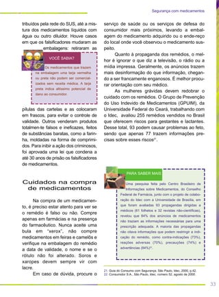 33
tribuídos pela rede do SUS, até a mis-
tura dos medicamentos líquidos com
água ou outro diluidor. Houve casos
em que os falsificadores mudaram as
embalagens: retiraram as
pílulas das cartelas e as colocaram
em frascos, para evitar o controle de
validade. Outros venderam produtos
totalmen-te falsos e ineficazes, feitos
de substâncias baratas, como a farin-
ha, moldadas na forma de comprimi-
dos. Para inibir a ação dos criminosos,
foi aprovada uma lei que condena a
até 30 anos de prisão os falsificadores
de medicamentos.
Cuidados na compra
de medicamentos
Na compra de um medicamen-
to, é preciso estar atento para ver se
o remédio é falso ou não. Compre
apenas em farmácias e na presença
do farmacêutico. Nunca aceite uma
bula em “xerox”, não compre
medicamentos em feiras e camelôs e
verifique na embalagem do remédio
a data de validade, o nome e se o
rótulo não foi alterado. Soros e
xaropes devem sempre vir com
lacre.
Em caso de dúvida, procure o
serviço de saúde ou os serviços de defesa do
consumidor mais próximos, levando a embal-
agem do medicamento adquirido ou o ende-reço
do local onde você observou o medicamento sus-
peito.
Quanto à propaganda dos remédios, o mel-
hor é ignorar o que diz a televisão, o rádio ou a
mídia impressa. Geralmente, os anúncios trazem
mais desinformação do que informação, chegan-
do a ser francamente enganosos. É melhor procu-
rar orientação com seu médico.
As mulheres grávidas devem redobrar o
cuidado com os remédios. O Grupo de Prevenção
do Uso Indevido de Medicamentos (GPUIM), da
Universidade Federal do Ceará, trabalhando com
o Idec, avaliou 255 remédios vendidos no Brasil
que oferecem riscos para gestantes e lactantes.
Desse total, 93 podem causar problemas ao feto,
sendo que apenas 77 trazem informações pre-
cisas sobre esses riscos21
.
21. Guia do Consumo com Segurança, São Paulo, Idec, 2000, p.42.
22. Consumidor S.A., São Paulo, Idec, número 52, agosto de 2000.
Segurança com medicamentos
Os medicamentos que trazem
na embalagem uma tarja vermelha
ou preta não podem ser comercial-
izados sem receita médica. A tarja
preta indica altíssimo potencial de
dano ao consumidor.
VOCÊ SABIA?
Uma pesquisa feita pelo Centro Brasileiro de
Informações sobre Medicamentos, do Conselho
Federal de Farmácia, junto com o projeto de colabo-
ração do Idec com a Universidade de Brasília, em
que foram avaliadas 93 propagandas dirigidas a
médicos (61 folhetos e 32 revistas não-científicas),
revelou que 84% dos anúncios de medicamentos
não traziam as informações necessárias para uma
prescrição adequada. A maioria das propagandas
não citava informações que podem restringir a indi-
cação do remédio, como contra-indicações (73%),
reações adversas (70%), precauções (74%) e
advertências (84%)22
.
PARA SABER MAIS
 