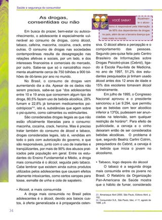 34
Saúde e segurança do consumidor
23. Almanaque Abril 2000, São Paulo, Editora Abril, p.
102.
24. Consumidor S.A., São Paulo, Idec, no
11, agosto de
1996, p.8.
As drogas,
consentidas ou não
Em busca do prazer, bem-estar ou autoco-
nhecimento, o adolescente é especialmente vul-
nerável ao consumo de drogas, como álcool,
tabaco, cafeína, maconha, cocaína, crack, entre
outras. O consumo de drogas nas sociedades
contemporâneas resulta da desagregação nas
relações afetivas e sociais, por um lado, e dos
interesses financeiros e comerciais do mercado,
por outro. Sabe-se que só o narcotráfico movi-
menta atualmente cerca de 750 bilhões a 900 bil-
hões de dó-lares por ano no mundo.
No Brasil, o consumo de drogas vem
aumentando dia a dia. Apesar de os dados não
serem precisos, sabe-se que “dos adolescentes
entre 10 e 19 anos que consomem algum tipo de
droga, 80,5% fazem uso de bebida alcoólica, 28%
fumam e 22,8% já tomaram medicamentos psi-
cotrópicos”23
, isto é, substâncias que agem sobre
o psi-quismo, como calmantes ou estimulantes.
São consideradas drogas ilegais as que não
estão oficialmente liberadas para o consumo:
maconha, cocaína, crack, heroína. Mas é preciso
tratar também do consumo de álcool e tabaco,
drogas consideradas legais, isto é, vendidas em
todo o país com autorização do governo, e que
são responsáveis, junto com o uso de inalantes e
tranqüilizantes, por mais de 90% dos abusos prat-
icados pela população em geral. Entre os estu-
dantes do Ensino Fundamental e Médio, a droga
mais consumida é o álcool, seguida pelo tabaco.
Cabe lembrar que existem ainda outros produtos
utilizados pelos adolescentes que causam efeitos
altamente intoxicantes, como certos xaropes para
tosse, esmalte de unha e cola de sapateiro.
• Álcool, a mais consumida
A droga mais consumida no Brasil pelos
adolescentes é o álcool, devido aos baixos cus-
tos, à oferta generalizada e à propaganda osten-
siva. O álcool altera a percepção e o
comportamento das pessoas.
Segundo pes-quisa feita pelo Centro
Brasileiro de Informações sobre
Drogas Psicotró-picas (Cebrid), liga-
do à Escola Pau-lista de Medicina,
no ano de 1997, 51,2% dos estu-
dantes pesquisados já tinham usado
álcool antes dos 12 anos de idade e
15% dos escolares tomavam álcool
rotineiramente.
Em julho de 1995, o Congresso
Nacional aprovou e o presidente
sancionou a Lei 9.294, que permitiu
que as bebidas com teor alcoólico
inferior a 13ºGL pudessem ser anun-
ciadas na televisão, sem qualquer
restrição de horário24
. Para efeito de
publicidade, a cerveja e o vinho
deixaram então de ser considerados
bebidas alcoólicas. O problema é
que, segundo Beatriz Carlini Cotrim,
pesquisadora do Cebrid, a cerveja é
a bebida que inicia o jovem no
alcoolismo.
• Tabaco, logo depois do álcool
O tabaco é a segunda droga
mais consumida entre os jovens no
Brasil. O Relatório da Organização
Pan-Americana de Saúde mostra
que o hábito de fumar, considerado
Atualmen-
te o alcoo-
lismo é responsável pela internação
de 95% dos dependentes de drogas
no país, além de ser a terceira doença que
mais mata no mundo.
VOCÊ SABIA?
 
