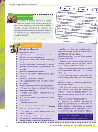36
28. Consumidor S.A., São Paulo, Idec, número 47, fevereiro de 2000, p.7.
O QUE FAZER
Professor(a):
As indústrias farmacêuticas estimulam, por meio de men-
sagens publicitárias, o consumo de medicamentos. É
importante saber que não existe medicamento que não
tenha efeitos colaterais. Só que os riscos e danos são
pouco divulgados e não chegam aos ouvidos do consu-
midor. Os adolescentes são especialmente vulneráveis ao
consumo impróprio de medicamentos. Por isso, o(a) pro-
fessor(a) precisa:
A Associação de Defesa e Orientação do Cidadão
(Adoc), de Curitiba, entrou com uma ação na Jus-
tiça Federal exigindo que os fabricantes de bebidas
alcoólicas coloquem nos rótulos dos produtos e nas
propagandas uma advertência sobre o risco do álcool:
“O álcool pode causar dependência e em excesso é
prejudicial à saúde”28
.
PARA SABER MAIS
Saúde e segurança do consumidor
Orientar os alunos a:
Perguntar ao médico:
• Realmente é necessário tomar remédio ou
há outras opções de tratamento?
• Caso não tomar, quais são as conseqüên-
cias?
• Posso usar esse medicamento se estiver
grávida, amamentando ou pretendendo en-
gravidar?
• Como atua esse medicamento?
• Ele vai me curar ou apenas aliviar algum
sintoma?
• De que forma devo tomá-lo?
• Como posso saber se ele não estiver fazen-
do efeito?
• Quais os efeitos colaterais do medicamento?
• O que devo fazer se esquecer de tomar
esse medicamento?
• Posso usar outros medicamentos ao
mesmo tempo?
• É possível ficar dependente desse me-
dicamento?
• Quando devo parar?"
Fonte: Idum/Sobravime, segundo concepção original de Andrew
Herxheimer.
Tomar as seguintes atitudes:
• Em geral, só tomar medicamentos com
receita do médico.
• Fazer pesquisa de preços dos medicamen-
tos verificando a existência de genéricos.
• Exigir sempre a nota fiscal dos medicamentos.
• Verificar no rótulo dos medicamentos o
prazo de validade, a data de fabricação e as
advertências sobre o produto.
• Ler atentamente a bula e o rótulo antes de
iniciar o tratamento.
• Verificar se os medicamentos trazem, no
rótulo, o número de registro do órgão compe-
tente emitido pelo Ministério da Saúde.
• Comprar medicamentos apenas em droga-
ria ou farmácia de confiança e com o farma-
cêutico presente.
• Exigir do farmacêutico a informação ade-
quada sobre a segurança de cada medica-
mento.
• Descartar todos os medicamentos com data
de validade vencida.
• Não deixar os medicamentos ao alcance
das crianças. Não dizer às crianças que
remédio é doce ou gostoso, porque pode
estimu-lá-las a tomar remédio sem necessi-
dade.
• Usar somente seringas descartáveis.
• Comunicar à Agência Nacional de
Vigilância Sanitária ou ao Ministério da
Saúde qualquer irregularidade ou qualquer
efeito adverso sério e inesperado de um
medicamento. Ligue para o telefone abaixo:
Disque Saœde: 0800-610033. A liga ªo Ø
gratuita, de qualquer ponto do pa s.
 