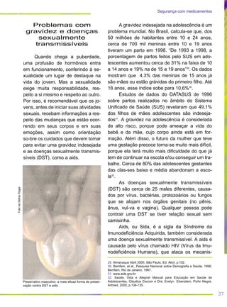 37
Segurança com medicamentos
A gravidez indesejada na adolescência é um
problema mundial. No Brasil, calcula-se que, dos
50 milhões de habitantes entre 10 e 24 anos,
cerca de 700 mil meninas entre 10 e 19 anos
tiveram um parto em 1998. “De 1993 a 1998, a
porcentagem de partos feitos pelo SUS em ado-
lescentes aumentou cerca de 31% na faixa de 10
a 14 anos e 19% na de 15 a 19 anos”29
. Os dados
mostram que 4,3% das meninas de 15 anos já
são mães ou estão grávidas do primeiro filho. Até
16 anos, esse índice sobe para 10,6%30
.
Estudos de dados do DATASUS de 1996
sobre partos realizados no âmbito do Sistema
Unificado de Saúde (SUS) revelaram que 49,1%
dos filhos de mães adolescentes são indeseja-
dos31
. A gravidez na adolescência é considerada
de alto risco, porque pode ameaçar a vida do
bebê e da mãe, cujo corpo ainda está em for-
mação. Além disso, o futuro da mulher que teve
uma gestação precoce torna-se muito mais difícil,
porque ela terá muito mais dificuldade do que já
tem de continuar na escola e/ou conseguir um tra-
balho. Cerca de 80% das adolescentes gestantes
das clas-ses baixa e média abandonam a esco-
la32
.
As doenças sexualmente transmissíveis
(DST) são cerca de 25 males diferentes, causa-
dos por vírus, bactérias, protozoários ou fungos
que se alojam nos órgãos genitais (no pênis,
ânus, vul-va e vagina). Qualquer pessoa pode
contrair uma DST se tiver relação sexual sem
camisinha.
Aids, ou Sida, é a sigla da Síndrome da
Imunodeficiência Adquirida, também considerada
uma doença sexualmente transmissível. A aids é
causada pelo vírus chamado HIV (Vírus da Imu-
nodeficiência Humana), que ataca os mecanis-
Problemas com
gravidez e doenças
sexualmente
transmissíveis
Quando chega a puberdade,
uma profusão de hormônios entra
em funcionamento, conferindo à se-
xualidade um lugar de destaque na
vida do jovem. Mas a sexualidade
exige muita responsabilidade, res-
peito a si mesmo e respeito ao outro.
Por isso, é recomendável que os jo-
vens, antes de iniciar suas atividades
sexuais, recebam informações a res-
peito das mudanças que estão ocor-
rendo em seus corpos e em suas
emoções, assim como orientação
so-bre os cuidados que devem tomar
para evitar uma gravidez indesejada
e as doenças sexualmente transmis-
síveis (DST), como a aids.
FotodeGlóriaFlügel
Preservativo masculino: a mais eficaz forma de preser-
vação contra DST e aids.
29. Almanaque Abril 2000, São Paulo, Ed. Abril, p.102.
30. Bemfam, et al., Pesquisa Nacional sobre Demografia e Saúde, 1996.
Bemfam, Rio de Janeiro, 1997.
31. www.aids.gov.br
32. Saúde, Vida e Alegria! Manual para Educação em Saúde de
Adolescentes, Claudius Ceccon e Dra. Evelyn Eisenstein, Porto Alegre,
Artmed, 2000, p.134-135.
 