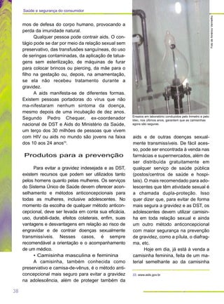 38
Saúde e segurança do consumidor
mos de defesa do corpo humano, provocando a
perda da imunidade natural.
Qualquer pessoa pode contrair aids. O con-
tágio pode se dar por meio da relação sexual sem
preservativo, das transfusões sanguíneas, do uso
de seringas contaminadas, da aplicação de tatua-
gens sem esterilização, de máquinas de furar
para colocar brincos ou piercing, da mãe para o
filho na gestação ou, depois, na amamentação,
se ela não recebeu tratamento durante a
gravidez.
A aids manifesta-se de diferentes formas.
Existem pessoas portadoras do vírus que não
ma-nifestaram nenhum sintoma da doença,
mesmo depois de uma incubação de dez anos.
Segundo Pedro Chequer, ex-coordenador
nacional de DST e Aids do Ministério da Saúde,
um terço dos 30 milhões de pessoas que vivem
com HIV ou aids no mundo são jovens na faixa
dos 10 aos 24 anos33
.
Produtos para a prevenção
Para evitar a gravidez indesejada e as DST,
existem recursos que podem ser utilizados tanto
pelos homens quanto pelas mulheres. Os serviços
do Sistema Único de Saúde devem oferecer acon-
selhamento e métodos anticoncepcionais para
todas as mulheres, inclusive adolescentes. No
momento da escolha de qualquer método anticon-
cepcional, deve ser levada em conta sua eficácia,
uso, durabili-dade, efeitos colaterais, enfim, suas
vantagens e desvantagens em relação ao risco de
engravidar e de contrair doenças sexualmente
transmissíveis. Nesses casos, é sempre
recomendável a orientação e o acompanhamento
de um médico.
• Camisinha masculina e feminina
A camisinha, também conhecida como
preservativo e camisa-de-vênus, é o método anti-
concepcional mais seguro para evitar a gravidez
na adolescência, além de proteger também da
aids e de outras doenças sexual-
mente transmissíveis. De fácil aces-
so, pode ser encontrada à venda nas
farmácias e supermercados, além de
ser distribuída gratuitamente em
qualquer serviço de saúde pública
(postos/centros de saúde e hospi-
tais). O mais recomendado para ado-
lescentes que têm atividade sexual é
a chamada dupla-proteção. Isso
quer dizer que, para evitar de forma
mais segura a gravidez e as DST, os
adolescentes devem utilizar camisin-
ha em toda relação sexual e ainda
um outro método anticoncepcional
com maior segurança na prevenção
de gravidez, como a pílula, o diafrag-
ma, etc.
Hoje em dia, já está à venda a
camisinha feminina, feita de um ma-
terial semelhante ao da camisinha
FotodeAméricoVermelho
Ensaios em laboratório conduzidos pelo Inmetro e pelo
Idec, nos últimos anos, garantem que as camisinhas
agora são seguras.
33. www.aids.gov.br
 