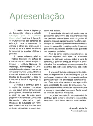 Apresentação
O módulo Saúde e Segurança
do Consumidor integra a coleção
Educação para o Consumo
Responsável, destinada à formação
de multiplicadores dos conceitos de
educação para o consumo, de
maneira a atingir aos professores e
alunos da 5a
à 8a
séries do ensino
fundamental de escolas públicas e
privadas.
A coleção, elaborada pelo Idec
– Instituto Brasileiro de Defesa do
Consumidor – sob a coordenação do
Inmetro – Instituto Nacional de
Metrologia, Normalização e Quali-
dade Industrial –, aborda cinco temas
em quatro volumes: Meio Ambiente e
Consumo; Publicidade e Consumo;
Direitos do Consumidor e Ética no
Consumo; e Saúde e Segurança do
Consumidor.
O objetivo é contribuir para a
formação de cidadãos conscientes
do seu papel como consumidores
parti-cipativos, autônomos e críticos,
a partir da sala de aula, como
propõem os Parâmetros Curriculares
Nacio-nais elaborados pelo
Ministério da Educação em 1998,
que introduziram o Consumo entre
os temas transversais a serem abor-
dados nas escolas.
A experiência internacional mostra que os
países mais competitivos são exatamente aqueles
que possuem consumidores mais exigentes. O
presente material representa uma importante con-
tribuição ao processo já desencadeado de cresci-
mento do consumidor brasileiro, mantendo-o como
parte efetiva do processo de melhoria da qualidade
das empresas brasileiras.
Além de conter informações relevantes, os
módulos sugerem uma série de atividades
capazes de estimular o debate sobre o tema do
consumo, a partir de enfoques múltiplos e diver-
sificados, despertando nos jovens uma consciên-
cia crítica dos padrões de consumo da sociedade
atual.
É uma contribuição cuidadosamente elabo-
rada por especialistas e educadores para que os
professores possam contar com material que lhes
permita abordar sem dificuldades os temas trata-
dos. Esse material se destina a ser reproduzido
para a realização de cursos de formação de mul-
tiplicadores de forma a introduzir a educação para
o consumo responsável no ensino fundamental
de todos os estados e municípios.
Lançamos esta coleção na esperança de
contribuir para formar e informar o consumidor,
sempre na busca de um mercado mais saudável.
Armando Mariante
Presidente do Inmetro
 