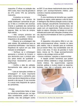 39
Segurança com medicamentos
as DST. O uso desse medicamento deve ser feito
sempre com acompa-nhamento médico, para
controle e maiores esclarecimentos.
• Diafragma
É uma membrana de borracha que, quando
inserida na vagina, cobre apenas o colo do útero.
O diafragma não oferece proteção contra a aids e
outras doenças sexualmente transmissíveis. Há
um risco de 20% de ter uma gravidez. Deve ser
usado com um espermicida. Pode provocar irri-
tação na vagina, infecções na bexiga e é contra-
indicado para quem tem infecções urinárias crôni-
cas, alguma anormalidade do útero ou problemas
na coluna.
• DIU
O dispositivo intra-uterino (DIU) é um mé-
todo anticoncepcional eficaz, inserido no útero
pelo médico, mas é indicado para as mulheres
que já tiveram filhos. Sua durabilidade varia de
cinco a dez anos. O risco de gravidez é muito
baixo, menos de 1%. Exige acompanhamento
médico e não protege contra as DST.
• Outros métodos: injeções e espermicidas
A injeção contém hormônios que podem
provocar efeitos colaterais e exige acompanha-
mento médico. Os espermicidas vaginais
(cremes, geléias e óvulos) matam os esperma-
tozóides, mas não o suficiente para evitar a
masculina. É eficaz na proteção das
DST e aids, mas o risco de gravidez é
de 21% contra 14% da camisinha
masculina.
Cuidados na compra
Geralmente, os centros de
saúde distribuem camisinhas de gra-
ça. O Idec e o Inmetro vêm acompa-
nhando a qualidade das camisinhas
no Brasil e hoje em dia as marcas são
seguras. Mas, na hora da compra,
fique atento:
• Não compre produtos em
feiras livres ou camelôs – muitos são
irregulares e de qualidade inferior.
• Observe se a embalagem não
está violada. Dê preferência para as
camisinhas lubrificadas – isso reduz a
freqüência de ruptura em uso. Está
indicado na embalagem.
• Verifique se a embalagem
apresenta o símbolo do Inmetro, o
que demonstra que o produto pas-
sou pelos testes de qualidade e
segurança necessários para sua
certificação.
• Confira a data de validade.
Normalmente elas valem por três
anos.
• Leia as instruções contidas na
embalagem34
. É muito importante
saber colocar bem a camisinha para
evitar que ela se desprenda ou rompa
durante o ato sexual. O uso incorreto
é a causa mais freqüente de ruptura
de camisinhas.
• Pílulas
São comprimidos feitos à base
de hormônios artificiais que, se inge-
ridos corretamente, podem evitar a
gravidez, mas não protegem contra
FotodeGlriaFlgel
Diafragma apresenta 20% de risco para gravidez. E, como cobre apenas
o colo do útero, não protege contra aids e outras DST.
34. Consumidor S.A., São Paulo, Idec, fevereiro 2000.
 