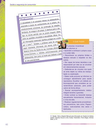 40
Saúde e segurança do consumidor
Professor(a):
A sexualidade é um processo intenso na adolescência,
associada à busca do conhecimento de si próprio, do
amadurecimento emocional, da construção de relações
familiares, de amigos e de prazer. A abertura para o diá-
logo na escola permite que os jovens troquem idéias
sobre as questões vinculadas à sexualidade. Afinal, “tro-
car informações essenciais significa proteger-se e prote-
ger o outro”35
. Também o professor pode ter um
papel importante informando aos alunos onde o
Sistema Único de Saúde do seu município oferece
aconse-lhamento e métodos anticoncepcionais para
adolescentes, bem como os locais que realizam o teste
de aids gratuitamente.
É preciso incentivar
os alunos a:
• Aprender a conhecer o próprio corpo
e a cuidar dele.
• Reconhecer os próprios limites e
desejos sexuais e respeitar os dos
outros.
• Ser capaz de tomar decisões e ser
responsável por elas ao se envolver
em relacionamentos sexuais.
• Defender-se de vínculos nos quais
se sinta objeto ou vítima de manipu-
lação ou exploração.
• Saber onde procurar se informar ou
conseguir atendimento para saúde
reprodutiva. Escolher um método an-
ticoncepcional que considere as ca-
racterísticas pessoais, para poder
usá-lo de forma eficaz.
• Buscar acompanhamento médico
integral durante a gravidez.
• Evitar contrair ou transmitir doença
sexualmente transmissível, inclusive
o vírus da aids.
• Realizar regularmente procedimen-
tos preventivos, tais como: Papani-
colaou, auto-exames dos seios e
testículos.
O QUE FAZER
35. Saúde, Vida e Alegria! Manual para Educação em Saúde de Adoles-
centes, Claudius Ceccon e Dra. Evelyn Eisenstein, Porto Alegre, Artmed,
2000, p.131.
 