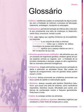 • Aditivos: substâncias usadas na composição de alguns produ-
tos com a finalidade de melhorar o processo de fabricação,
tratamento, embalagem, transporte ou estocagem.
• Adolescência: período de transição da infância até a vida adul-
ta que compreende uma série de mudanças no desenvolvi-
mento físico, emocional, mental e social.
• Aids: sigla inglesa que significa Síndrome da Imunodeficiên-
cia Adquirida.
Síndrome: é um conjunto de sinais e sintomas.
Imunodeficiência: indica que o sistema de defesa
imunológico da pessoa está deficiente.
Adquirida: significa que a pessoa infectou-se com o
HIV no decorrer de sua vida.
• Alimentos geneticamente modificados: são alimentos que, por
um processo de engenharia genética, recebem genes de out-
ras espécies animais ou vegetais, com a finalidade de se
tornarem resistentes a doenças, pragas ou até a agrotóxicos.
São os chamados alimentos transgênicos.
• Anfetaminas: drogas estimulantes que provocam sensação de
alerta e estimulam as atividades físicas. São usadas em
regimes de emagrecimento, mas em grandes doses podem
causar a morte.
• Anorexia: doença provocada por problemas emocionais que
leva à perda de apetite e à desnutrição aguda.
• Botulismo: doença causada pela bactéria Clostridium botu-
linum, que causa uma série de sintomas, como insuficiência
respiratória, distúrbios visuais, dificuldade para comer, pro-
blemas de coordenação motora e fraqueza generalizada.
Pode levar à morte.
• Caloria: é a energia contida nos alimentos.
• Carboidratos, glicídios ou açúcares: elementos orgânicos que
constituem a maior fonte de energia para o corpo.
41
Glossário
Glossário
 