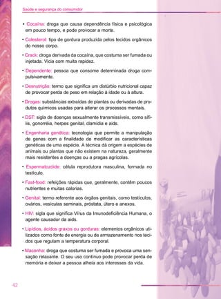 • Cocaína: droga que causa dependência física e psicológica
em pouco tempo, e pode provocar a morte.
• Colesterol: tipo de gordura produzida pelos tecidos orgânicos
do nosso corpo.
• Crack: droga derivada da cocaína, que costuma ser fumada ou
injetada. Vicia com muita rapidez.
• Dependente: pessoa que consome determinada droga com-
pulsivamente.
• Desnutrição: termo que significa um distúrbio nutricional capaz
de provocar perda de peso em relação à idade ou à altura.
• Drogas: substâncias extraídas de plantas ou derivadas de pro-
dutos químicos usadas para alterar os processos mentais.
• DST: sigla de doenças sexualmente transmissíveis, como sífi-
lis, gonorréia, herpes genital, clamídia e aids.
• Engenharia genética: tecnologia que permite a manipulação
de genes com a finalidade de modificar as características
genéticas de uma espécie. A técnica dá origem a espécies de
animais ou plantas que não existem na natureza, geralmente
mais resistentes a doenças ou a pragas agrícolas.
• Espermatozóide: célula reprodutora masculina, formada no
testículo.
• Fast-food: refeições rápidas que, geralmente, contêm poucos
nutrientes e muitas calorias.
• Genital: termo referente aos órgãos genitais, como testículos,
ovários, vesículas seminais, próstata, útero e anexos.
• HIV: sigla que significa Vírus da Imunodeficiência Humana, o
agente causador da aids.
• Lipídios, ácidos graxos ou gorduras: elementos orgânicos uti-
lizados como fonte de energia ou de armazenamento nos teci-
dos que regulam a temperatura corporal.
• Maconha: droga que costuma ser fumada e provoca uma sen-
sação relaxante. O seu uso contínuo pode provocar perda de
memória e deixar a pessoa alheia aos interesses da vida.
42
Saúde e segurança do consumidor
 