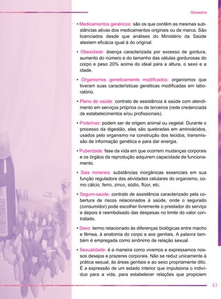 • Medicamentos genéricos: são os que contêm as mesmas sub-
stâncias ativas dos medicamentos originais ou de marca. São
licenciados desde que análises do Ministério da Saúde
atestem eficácia igual à do original.
• Obesidade: doença caracterizada por excesso de gordura,
aumento do número e do tamanho das células gordurosas do
corpo e peso 20% acima do ideal para a altura, o sexo e a
idade.
• Organismos geneticamente modificados: organismos que
tiveram suas características genéticas modificadas em labo-
ratório.
• Plano de saúde: contrato de assistência à saúde com atendi-
mento em serviços próprios ou de terceiros (rede credenciada
de estabelecimentos e/ou profissionais).
• Proteínas: podem ser de origem animal ou vegetal. Durante o
processo da digestão, elas são quebradas em aminoácidos,
usados pelo organismo na construção dos tecidos, transmis-
são de informação genética e para dar energia.
• Puberdade: fase da vida em que ocorrem mudanças corporais
e os órgãos da reprodução adquirem capacidade de funciona-
mento.
• Sais minerais: substâncias inorgânicas essenciais em sua
função reguladora das atividades celulares do organismo, co-
mo cálcio, ferro, zinco, sódio, flúor, etc.
• Seguro-saúde: contrato de assistência caracterizado pela co-
bertura de riscos relacionados à saúde, onde o segurado
(consumidor) pode escolher livremente o prestador do serviço
e depois é reembolsado das despesas no limite do valor con-
tratado.
• Sexo: termo relacionado às diferenças biológicas entre macho
e fêmea, à anatomia do corpo e aos genitais. A palavra tam-
bém é empregada como sinônimo de relação sexual.
• Sexualidade: é a maneira como vivemos e expressamos nos-
sos desejos e prazeres corporais. Não se reduz unicamente à
prática sexual, às áreas genitais e ao sexo propriamente dito.
É a expressão de um estado interior que impulsiona o indiví-
duo para a vida, para estabelecer relações que propiciem
43
Glossário
 