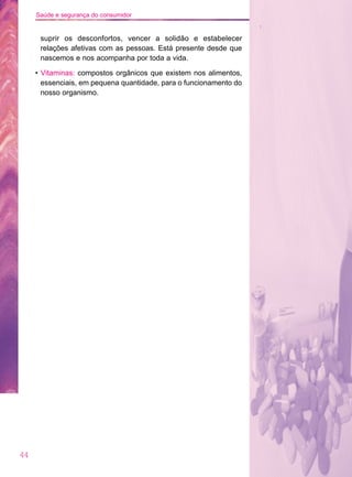 44
Saúde e segurança do consumidor
suprir os desconfortos, vencer a solidão e estabelecer
relações afetivas com as pessoas. Está presente desde que
nascemos e nos acompanha por toda a vida.
• Vitaminas: compostos orgânicos que existem nos alimentos,
essenciais, em pequena quantidade, para o funcionamento do
nosso organismo.
 