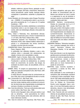 alidade, violência e abusos físicos, gestação na ado-
lescência, drogas, DST/aids, crescimento, desenvolvi-
mento psicossocial, saúde mental, doenças infecto-
contagiosas e parasitárias, acidentes e propostas de
ação.
Centro Brasileiro de Informações sobre Drogas Psicotrópi-
cas – CEBRID- IV Levantamento sobre o uso de dro-
gas entre estudantes de 1o
e 2o
graus em 10 capitais
brasileiras – 1997.
Esta publicação traz dados, estatísticas e comentários
importantes sobre o uso de drogas entre os adoles-
centes, além da metodologia utilizada e discussão dos
resultados.
COLL, César e Teberosky, Ana. Aprendendo ciências.
Conteúdos essenciais para o Ensino Fundamental de
1a
a 4a
série, São Paulo, Editora Ática, 2000.
Totalmente baseado nos Parâmetros Curriculares
Nacionais (PCN), este material didático desenvolve o
estudo e a compreensão dos temas científicos.
Constitui uma boa obra de consulta.
CONSENTINO, Edson. Para educar é preciso pensar, São
Paulo, Organon, 2000.
A publicação traz reflexões dirigidas a pais e edu-
cadores sobre a educação dos adolescentes em
relação a temas como sexualidade e saúde.
ESSLINGER, Ingrid e Kovács, Maria Júlia. Adolescência:
vida ou morte?, São Paulo, Editora Ática, 1999.
Focalizando o período da adolescência, as autoras
tratam do crescimento, do suicídio, das drogas, da
aceitação do próprio corpo, da sexualidade, entre ou-
tros temas.
GRMEK, Mirko, "O enigma do aparecimento da aids" in
Revista de estudos avançados 9 (24), São Paulo, USP,
1995, pp. 229-239.
O artigo discute a situação atual do conhecimento so-
bre a aids, bem como a emergência da aids no mundo.
Idec. Consumidor S.A., São Paulo, Idec.
Trata-se de uma revista independente, sem patrocínio,
que traz muitas matérias sobre os direitos do consumi-
dor, faz denúncias das irregularidades na prestação de
serviços e fiscaliza os produtos do mercado.
Idec. Guia dos alimentos. Tudo que você precisa saber para
comer melhor. São Paulo, Idec, 1998.
Escrito numa linguagem clara, este guia explica o que
são os alimentos, como aproveitá-los da melhor
forma, dá informações sobre valor alimentar, além de
trazer deliciosas receitas.
Idec. Guia do consumo com segurança. São Paulo, Idec,
2000.
De leitura obrigatória, este guia, além
de alertar os consumidores para os
fatores que colocam em risco a saúde
e a segurança no uso de produtos e
serviços, resume os principais testes e
avaliações feitos pelo Idec.
LAZZARINI, Marilena (coordenadora).
Direitos do consumidor de A a Z, 2a
edição, São Paulo, Idec, 1997.
Este guia contém informações e orien-
tação sobre casos concretos que ocor-
rem freqüentemente nas relações con-
sumidor/fornecedor, descrevendo si-
tuações, explicando os artigos do Có-
digo de Defesa do Consumidor especí-
ficos para cada uma delas e oferecen-
do soluções.
LAZZARINI, Marilena, "Alimentos transgêni-
cos: a precária avaliação dos riscos à
saúde". Seminário Câmara dos
Deputados, Brasília, 14 de setembro
de 2000.
Este texto discute o uso da engenharia
genética para a produção de alimentos,
levando em conta os aspectos ambien-
tais, econômicos, sociais e éticos
envolvidos na questão. Além disso,
alerta para os riscos imprevisíveis à
saúde do consumidor.
MARTINS, Ligia. Cozinha saudável e
econômica: o barato da feira, São
Paulo, Idec, 1999.
Esta publicação é uma contribuição à
campanha pela alimentação saudável
e acessível a toda a população, lança-
da em 1997 pelas associações que for-
mam o Fórum Nacional de Entidades
Civis de Defesa do Consumidor.
Escrito numa linguagem clara e sim-
ples, o li-vro traz informações sobre os
alimentos, discute a boa alimentação,
além de fornecer receitas.
PAIVA, Vera. Fazendo arte com camisinha:
dilemas da sexualidade dos jovens em
tempos de aids. São Paulo, Summus
Editorial, 2000.
________(org.). Em Tempos de aids. São
46
Saúde e segurança do consumidor
 