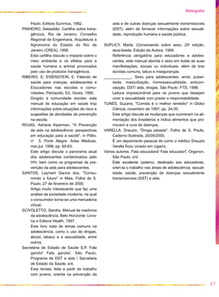 Paulo, Editora Summus, 1992.
PINHEIRO, Sebastião. Cartilha sobre trans-
gênicos, Rio de Janeiro, Conselho
Regional de Engenharia, Arquitetura e
Agronomia do Estado do Rio de
Janeiro (CREA), 1998.
Esta cartilha discute o impacto sobre o
meio ambiente e os efeitos para a
saúde humana e animal provocados
pelo uso de produtos transgênicos.
RIBEIRO, E; EISENSTEIN, E. Falando de
saúde para crianças, adolescentes e
Educadores nas escolas e comu-
nidades, Petrópolis, Ed. Vozes, 1990.
Dirigido à comunidade escolar, este
manual de educação em saúde traz
informações sobre situações de risco e
sugestões de atividades de prevenção
na escola.
ROJAS, Adriane Kiperman, "A Prevenção
da aids na adolescência: perspectivas
em educação para a saúde", in Pátio,
no
5, Porto Alegre: Artes Médicas,
mai./jul. 1998, pp. 60-63.
Este artigo discute o panorama atual
dos adolescentes contaminados pelo
HIV, bem como os programas de pre-
venção da aids para adolescentes.
SANTOS, Laymert Garcia dos, "Consu-
mindo o futuro" in Mais, Folha de S.
Paulo, 27 de fevereiro de 2000.
Artigo muito interessante que faz uma
análise da sociedade moderna, na qual
o consumidor torna-se uma mercadoria
virtual.
SCIVOLETTO, Sandra. Manual de medicina
da adolescência, Belo Horizonte: Livra-
ria e Editora Health, 1997.
Este livro trata de temas comuns na
adolescência, como o uso de drogas,
álcool, tabaco e a sexualidade, entre
outros.
Secretaria de Estado de Saúde S.P. Fala
garoto! Fala garota!, São Paulo,
Programa de DST e aids / Secretaria
de Estado da Saúde, s/d.
Esta revista, feita a partir do trabalho
com jovens, orienta na prevenção da
aids e de outras doenças sexualmente transmissíveis
(DST), além de fornecer informações sobre sexuali-
dade, reprodução humana e saúde pública.
SUPLICY, Marta. Conversando sobre sexo, 20a
edição,
atua-lizada, Edição da Autora, 1999.
Referência obrigatória para educadores e adoles-
centes, este manual aborda o sexo em todas as suas
manifestações, sociais ou individuais, além de tirar
dúvidas comuns, tabus e inseguranças.
_____________. Sexo para adolescentes: amor, puber-
dade, masturbação, homossexualidade, anticon-
cepção, DST/ aids, drogas, São Paulo: FTD, 1998.
Leitura imprescindível para os jovens que desejam
viver a sexualidade com prazer e responsabilidade.
TUNES, Suzane, "Comida é o melhor remédio" in Globo
Ciência, novembro de 1997, pp. 24-30.
Este artigo discute as mudanças que ocorreram na ali-
mentação dos brasileiros e indica alimentos que pro-
movem a cura de doenças.
VARELLA, Drauzio, "Droga pesada", Folha de S. Paulo,
Caderno Ilustrada, 20/05/2000.
É um depoimento pessoal de como o médico Drauzio
Varella ficou viciado em cigarro.
Vários autores. Fala educadora! Fala educador!, Organon,
São Paulo, s/d.
Este excelente caderno, destinado aos educadores,
orien-ta o trabalho nas áreas de adolescência, sexual-
idade, saúde, prevenção de doenças sexualmente
transmissíveis (DST) e aids.
47
Bibliografia
 