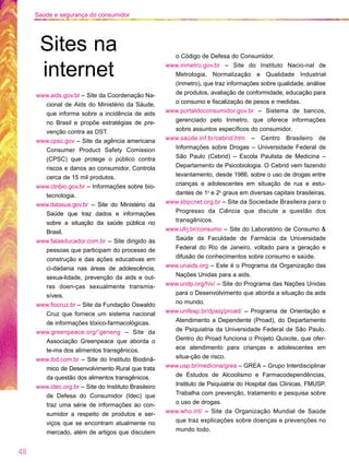 www.aids.gov.br – Site da Coordenação Na-
cional de Aids do Ministério da Sáude,
que informa sobre a incidência de aids
no Brasil e propõe estratégias de pre-
venção contra as DST.
www.cpsc.gov – Site da agência americana
Consumer Product Safety Comission
(CPSC) que protege o público contra
riscos e danos ao consumidor. Controla
cerca de 15 mil produtos.
www.ctnbio.gov.br – Informações sobre bio-
tecnologia.
www.datasus.gov.br – Site do Ministério da
Saúde que traz dados e informações
sobre a situação da saúde pública no
Brasil.
www.falaeducador.com.br – Site dirigido às
pessoas que participam do processo de
construção e das ações educativas em
ci-dadania nas áreas de adolescência,
sexua-lidade, prevenção da aids e out-
ras doen-ças sexualmente transmis-
síveis.
www.fiocruz.br – Site da Fundação Oswaldo
Cruz que fornece um sistema nacional
de informações tóxico-farmacológicas.
www.greenpeace.org/˜geneng – Site da
Associação Greenpeace que aborda o
te-ma dos alimentos transgênicos.
www.ibd.com.br – Site do Instituto Biodinâ-
mico de Desenvolvimento Rural que trata
da questão dos alimentos transgênicos.
www.idec.org.br – Site do Instituto Brasileiro
de Defesa do Consumidor (Idec) que
traz uma série de informações ao con-
sumidor a respeito de produtos e ser-
viços que se encontram atualmente no
mercado, além de artigos que discutem
o Código de Defesa do Consumidor.
www.inmetro.gov.br – Site do Instituto Nacio-nal de
Metrologia, Normalização e Qualidade Industrial
(Inmetro), que traz informações sobre qualidade, análise
de produtos, avaliação de conformidade, educação para
o consumo e fiscalização de pesos e medidas.
www.portaldoconsumidor.gov.br – Sistema de bancos,
gerenciado pelo Inmetro, que oferece informações
sobre assuntos específicos do consumidor.
www.saúde.inf.br/cebrid.htm – Centro Brasileiro de
Informações sobre Drogas – Universidade Federal de
São Paulo (Cebrid) – Escola Paulista de Medicina –
Departamento de Psicobiologia. O Cebrid vem fazendo
levantamento, desde 1986, sobre o uso de drogas entre
crianças e adolescentes em situação de rua e estu-
dantes de 1o
e 2o
graus em diversas capitais brasileiras.
www.sbpcnet.org.br – Site da Sociedade Brasileira para o
Progresso da Ciência que discute a questão dos
transgênicos.
www.ufrj.br/consumo – Site do Laboratório de Consumo &
Saúde da Faculdade de Farmácia da Universidade
Federal do Rio de Janeiro, voltado para a geração e
difusão de conhecimentos sobre consumo e saúde.
www.unaids.org – Este é o Programa da Organização das
Nações Unidas para a aids.
www.undp.org/hiv/ – Site do Programa das Nações Unidas
para o Desenvolvimento que aborda a situação da aids
no mundo.
www.unifesp.br/dpsiq/proad/ – Programa de Orientação e
Atendimento a Dependente (Proad), do Departamento
de Psiquiatria da Universidade Federal de São Paulo.
Dentro do Proad funciona o Projeto Quixote, que ofer-
ece atendimento para crianças e adolescentes em
situa-ção de risco.
www.usp.br/medicina/grea – GREA – Grupo Interdisciplinar
de Estudos de Alcoolismo e Farmacodependências,
Instituto de Psiquiatria do Hospital das Clínicas, FMUSP.
Trabalha com prevenção, tratamento e pesquisa sobre
o uso de drogas.
www.who.int/ – Site da Organização Mundial de Saúde
que traz explicações sobre doenças e prevenções no
mundo todo.
Sites na
internet
48
Saúde e segurança do consumidor
 