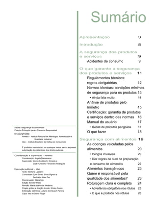 Apresentação 3
Introdução 8
A segurança dos produtos
e serviços 9
Acidentes de consumo 9
O que garante a segurança
dos produtos e serviços 11
Regulamentos técnicos:
regras obrigatórias 12
Normas técnicas: condições mínimas
de segurança para os produtos 13
• Ainda falta muito 14
Análise de produtos pelo
Inmetro 15
Certificação: garantia de produtos
e serviços dentro das normas 16
Manual do usuário 17
• Recall de produtos perigosos 17
O que fazer 18
Segurança com alimentos 19
As doenças veiculadas pelos
alimentos 20
• Perigos invisíveis 20
• Dez regras de ouro na preparação
e consumo de alimentos 22
Alimentos transgênicos 23
Quem é responsável pela
qualidade dos alimentos? 23
Rotulagem clara e completa 24
• Advertência obrigatória nos rótulos 25
• O que é proibido nos rótulos 26
Sumário
Saúde e segurança do consumidor
Coleção Educação para o Consumo Responsável
© Copyright 2002
Inmetro – Instituto Nacional de Metrologia, Normalização e
Qualidade Industrial
Idec – Instituto Brasileiro de Defesa do Consumidor
É proibida a reprodução, por quaisquer meios, sem a expressa
autorização dos detentores dos direitos autorais.
Coordenação e supervisão – Inmetro
Coordenação: Angela Damasceno
Supervisão: Márcia Andréia S. Almeida e
José Humberto Fernandes Rodrigues
Execução editorial – Idec
Texto: Marilena Lazzarini
Consultores: Lynn Silver, Sílvia Vignola e
Sezifredo Alves Paz
Coordenação: Glória Kok
Edição: Esníder Pizzo
Revisão: Maria Aparecida Medeiros
Projeto gráfico e direção de arte: Shirley Souza
Editoração eletrônica: Juliano Dornbusch Pereira
Capa: foto de Glória Flügel
 