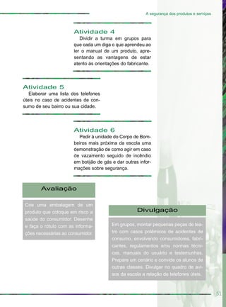 51
A segurança dos produtos e serviços
Atividade 5
Elaborar uma lista dos telefones
úteis no caso de acidentes de con-
sumo de seu bairro ou sua cidade.
Atividade 4
Dividir a turma em grupos para
que cada um diga o que aprendeu ao
ler o manual de um produto, apre-
sentando as vantagens de estar
atento às orientações do fabricante.
Atividade 6
Pedir à unidade do Corpo de Bom-
beiros mais próxima da escola uma
demonstração de como agir em caso
de vazamento seguido de incêndio
em botijão de gás e dar outras infor-
mações sobre segurança.
Avaliação
Crie uma embalagem de um
produto que coloque em risco a
saúde do consumidor. Desenhe
e faça o rótulo com as informa-
ções necessárias ao consumidor.
Divulgação
Em grupos, montar pequenas peças de tea-
tro com casos polêmicos de acidentes de
consumo, envolvendo consumidores, fabri-
cantes, regulamentos e/ou normas técni-
cas, manuais do usuário e testemunhas.
Prepare um cenário e convide os alunos de
outras classes. Divulgar no quadro de avi-
sos da escola a relação de telefones úteis.
 