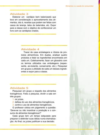Alimentos e a saúde do consumidor
53
Atividade 4
Trazer de casa embalagens e rótulos de pro-
dutos alimentícios. Em duplas, analisar quatro
produtos e listar os ingredientes encontrados em
cada um. Coletivamente, fazer um glossário com
os termos utilizados nas embalagens (espes-
sante, aci-dulante, conservante, etc.). Pesquisar
em grupos a utilidade de cada um desses ingredi-
entes e expor para a classe.
Atividade 3
Elaborar um cardápio bem balanceado que
leve em consideração o aproveitamento dos ali-
mentos, isto é, receitas que podem ser feitas com
casca de laranja, talos de beterraba, etc. Expor
para a classe com o objetivo de confeccionar um
livro com os cardápios criados.
Atividade 5
Pesquisar em grupo a respeito dos alimentos
transgênicos. Feita a pesquisa, dividir a sala em
três grupos:
1. os juízes.
2. defesa do uso dos alimentos transgênicos.
3. contra o uso de alimentos transgênicos.
O professor coloca em julgamento a questão:
“Deve-se ou não incentivar a produção e o con-
sumo de alimentos transgênicos?”
Cada grupo tem um tempo estipulado para
preparar e defender suas idéias numa dramatiza-
ção. Ao final, os juízes justificam a sua decisão.
 