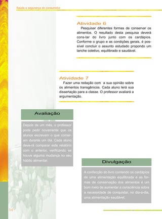 54
Saúde e segurança do consumidor
Atividade 7
Fazer uma redação com a sua opinião sobre
os alimentos transgênicos. Cada aluno lerá sua
dissertação para a classe. O professor avaliará a
argumentação.
Atividade 6
Pesquisar diferentes formas de conservar os
alimentos. O resultado desta pesquisa deverá
cons-tar do livro junto com os cardápios.
Conforme o grupo e as condições gerais, é pos-
sível concluir o assunto estudado propondo um
lanche coletivo, equilibrado e saudável.
Avaliação
Depois de um mês, o professor
pode pedir novamente que os
alunos escrevam o que comer-
am durante um dia. Cada aluno
deve-rá comparar este relatório
com o anterior, verificando se
houve alguma mudança no seu
hábito alimentar. Divulgação
A confecção do livro contendo os cardápios
de uma alimentação equilibrada e as for-
mas de conservação dos alimentos é um
bom meio de aumentar a consciência sobre
a necessidade de conquistar, no dia-a-dia,
uma alimentação saudável.
 