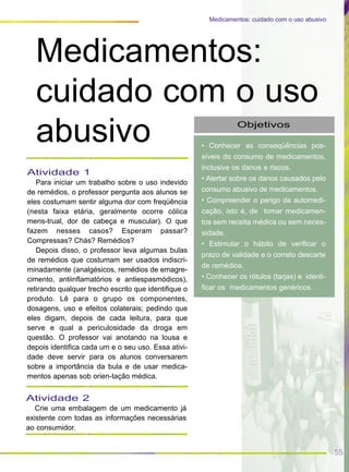 55
Medicamentos: cuidado com o uso abusivo
Objetivos
• Conhecer as conseqüências pos-
síveis do consumo de medicamentos,
inclusive os danos e riscos.
• Alertar sobre os danos causados pelo
consumo abusivo de medicamentos.
• Compreender o perigo da automedi-
cação, isto é, de tomar medicamen-
tos sem receita médica ou sem neces-
sidade.
• Estimular o hábito de verificar o
prazo de validade e o correto descarte
de remédios.
• Conhecer os rótulos (tarjas) e identi-
ficar os medicamentos genéricos.
Medicamentos:
cuidado com o uso
abusivo
Atividade 1
Para iniciar um trabalho sobre o uso indevido
de remédios, o professor pergunta aos alunos se
eles costumam sentir alguma dor com freqüência
(nesta faixa etária, geralmente ocorre cólica
mens-trual, dor de cabeça e muscular). O que
fazem nesses casos? Esperam passar?
Compressas? Chás? Remédios?
Depois disso, o professor leva algumas bulas
de remédios que costumam ser usados indiscri-
minadamente (analgésicos, remédios de emagre-
cimento, antiinflamatórios e antiespasmódicos),
retirando qualquer trecho escrito que identifique o
produto. Lê para o grupo os componentes,
dosagens, uso e efeitos colaterais; pedindo que
eles digam, depois de cada leitura, para que
serve e qual a periculosidade da droga em
questão. O professor vai anotando na lousa e
depois identifica cada um e o seu uso. Essa ativi-
dade deve servir para os alunos conversarem
sobre a importância da bula e de usar medica-
mentos apenas sob orien-tação médica.
Atividade 2
Crie uma embalagem de um medicamento já
existente com todas as informações necessárias
ao consumidor.
 