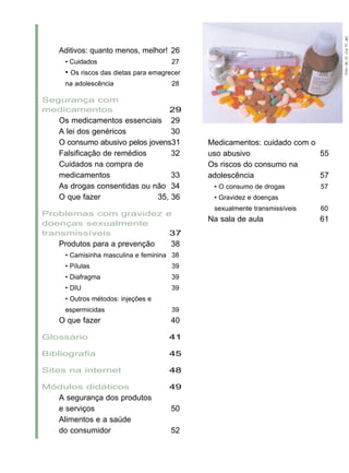 Aditivos: quanto menos, melhor! 26
• Cuidados 27
• Os riscos das dietas para emagrecer
na adolescência 28
Segurança com
medicamentos 29
Os medicamentos essenciais 29
A lei dos genéricos 30
O consumo abusivo pelos jovens31
Falsificação de remédios 32
Cuidados na compra de
medicamentos 33
As drogas consentidas ou não 34
O que fazer 35, 36
Problemas com gravidez e
doenças sexualmente
transmissíveis 37
Produtos para a prevenção 38
• Camisinha masculina e feminina 38
• Pílulas 39
• Diafragma 39
• DIU 39
• Outros métodos: injeções e
espermicidas 39
O que fazer 40
Glossário 41
Bibliografia 45
Sites na internet 48
Módulos didáticos 49
A segurança dos produtos
e serviços 50
Alimentos e a saúde
do consumidor 52
Medicamentos: cuidado com o
uso abusivo 55
Os riscos do consumo na
adolescência 57
• O consumo de drogas 57
• Gravidez e doenças
sexualmente transmissíveis 60
Na sala de aula 61
FotodeGlriaFlgel
 