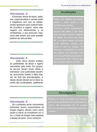 59
Os riscos de consumo na adolescência
Atividade 3
Entrevistar donos de bares, pada-
rias, supermercados e vendas sobre
a freqüência com que os adoles-
centes aparecem para comprar bebi-
da al-coólica e cigarro; como eles
reagem (os adolescentes e os
vendedores); o que procuram mais;
como eles acham que essa questão
poderia ser solucionada.
Atividade 4
Cada aluno deverá analisar
as publicidades de álcool e cigarro
veicu-ladas pela mídia. Em grupos,
os alu-nos devem trocar idéias e
dramatizar uma publicidade escolhi-
da, procurando manter a idéia origi-
nal. Ao final das dramatizações, a
classe deverá discutir se é a favor ou
contra tais pu-blicidades, justificando
Atividade 5
Se o professor achar conveniente,
entrevistar jovens consumidores de
drogas (cigarro, álcool); como come-
çaram a usá-la; se consideram um ví-
cio; o medo de drogas mais pesadas;
o desejo de parar; como compram.
Avaliação
Fazer uma reflexão por escrito
so-bre o texto abaixo e as
questões que suscita:
“Comecei ainda adolescente,
porque não sabia o que fazer
com as mãos quando chegava
às festas. Era início dos anos
60, e o cigarro estava em toda
parte: televisão, cinema, out-
doors e com os amigos. As
meninas co-meçavam a fumar
em público, de minissaia, com
as bocas pintadas assoprando a
fumaça para o alto. O jovem que
não fumasse estava por fora.”
Divulgação
Publicar no mural da escola uma reporta-
gem com as entrevistas dos comerciantes e
jovens, não esquecendo de um cuidado
ético em preservar a identidade dos entre-
vistados.
 
