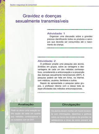 60
Saúde e segurança do consumidor
Avaliação
Pedir ao aluno uma redação so-
bre opção de cada um quanto
aos métodos contraceptivos e
os cuidados com as DST.
Divulgação
Os alunos devem montar um mural na esco-
la com informações, desenhos e gráficos
sobre os riscos das drogas e da gravidez na
adolescência e dicas de como prevenir as
DST.
Gravidez e doenças
sexualmente transmissíveis
Atividade 1
Organizar uma discussão sobre a gravidez
precoce identificando todos os produtos e servi-
ços que deverão ser consumidos até o nasci-
mento da criança.
Atividade 2
O professor propõe uma pesquisa aos alunos,
divididos em grupos, sobre as vantagens e des-
vantagens de cada um dos métodos contracep-
tivos, considerando a anticoncepção e a prevenção
das doenças sexualmente transmissíveis (DST). A
pesquisa poderá ser feita em livros, na internet,
com médicos, usuários, familiares e outros.
Depois de apresentada a pesquisa pelos gru-
pos, o professor retoma com a classe toda as
espe-cificidades dos métodos anticoncepcionais.
 