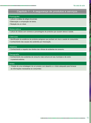 61
Na sala de aula
Português
• Leitura e análise de artigos de jornais.
• Elaboração e comparação de textos.
• Redação de um rótulo
Matemática
• Leitura de rótulos com números e porcentagens de produtos que causam danos à saúde.
Ciências
• Identificação da existência de produtos perigosos que ponham em risco a saúde do consumidor.
• Conhecimento das causas dos acidentes por intoxicação.
História
• Conhecimento a respeito dos direitos das vítimas de acidentes de consumo.
Geografia
• Conhecimento dos acidentes de consumo mais comuns em seu município e de como
é possível evitá-los.
Artes
• Criação de uma embalagem de um produto com desenho e o rótulo adequado para fornecer
as informações necessárias ao consumidor.
Capítulo 1 – A segurança de produtos e serviços
 