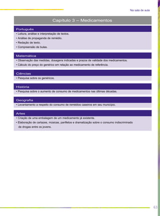 63
Na sala de aula
Português
• Leitura, análise e interpretação de textos.
• Análise de propaganda de remédio.
• Redação de texto.
• Compreensão de bulas.
Matemática
• Observação das medidas, dosagens indicadas e prazos de validade dos medicamentos.
• Cálculo do preço do genérico em relação ao medicamento de referência.
Ciências
• Pesquisa sobre os genéricos.
História
• Pesquisa sobre o aumento de consumo de medicamentos nas últimas décadas.
Geografia
• Levantamento a respeito do consumo de remédios caseiros em seu município.
Artes
• Criação de uma embalagem de um medicamento já existente.
• Elaboração de cartazes, músicas, panfletos e dramatização sobre o consumo indiscriminado
de drogas entre os jovens.
Capítulo 3 – Medicamentos
 