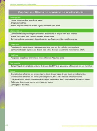 64
Saúde e segurança do consumidor
Português
• Leitura, interpretação e redação de textos.
• Criação de histórias.
• Análise de publicidades de álcool e cigarro veiculadas pela mídia.
Matemática
• Conhecimento das porcentagens crescentes do consumo de drogas entre 10 e 19 anos.
• Análise das drogas mais consumidas pelos adolescentes.
• Conhecimento da porcentagem de adolescentes que ficaram grávidas nos últimos anos.
Ciências
• Pesquisa sobre as vantagens e as desvantagens de cada um dos métodos contraceptivos.
• Conhecimento sobre a prevenção da aids e de outras doenças sexualmente transmissíveis (DST).
História
• Pesquisa a respeito da Síndrome da Imunodeficiência Adquirida (aids).
Geografia
• Campanha pela prevenção do consumo de drogas, das DST e da gravidez na adolescência em seu município.
Artes
• Dramatizações referentes aos temas: cigarro, álcool, drogas legais, drogas ilegais e medicamentos.
• Dramatizações referentes aos temas: gravidez precoce, DST, aids, métodos anticoncepcionais.
• Criação de cartaz, música ou dramatização, depois da leitura do texto Droga Pesada, de Drauzio Varella.
• Elaboração de um mural com as entrevistas dos jovens.
• Confecção de desenhos.
Capítulo 4 – Riscos de consumo na adolescência
 