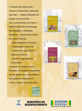 A coleção Educação para o
consumo responsável, elaborada
pelo Idec — Instituto Brasileiro de
Defesa do Consumidor —
sob a coordenação do Inmetro —
Instituto Nacional de Metrologia,
Normalização e Qualidade
Industrial — aborda cinco temas
em quatro volumes:
• Meio Ambiente e Consumo;
• Publicidade e Consumo;
• Direitos do Consumidor e
Ética no Consumo;
• Saúde e Segurança do
Consumidor.
O objetivo é contribuir para a
formação de cidadãos conscientes
do seu papel como consumidores
participativos, autônomos e
críticos, a partir da sala de aula.
consumo
e
Publicidade
seguran a
consumidor
e
Saœde
do
consumo
eio
ambiente
M
e
tica
Direitos do
consumidor
no consumo
 