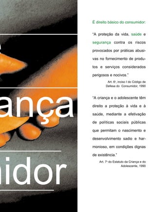 É direito básico do consumidor:
“A proteção da vida, saúde e
segurança contra os riscos
provocados por práticas abusi-
vas no fornecimento de produ-
tos e serviços considerados
perigosos e nocivos.”
Art. 6o
, inciso I do Código de
Defesa do Consumidor, 1990
“A criança e o adolescente têm
direito a proteção à vida e à
saúde, mediante a efetivação
de políticas sociais públicas
que permitam o nascimento e
desenvolvimento sadio e har-
monioso, em condições dignas
de existência.”
Art. 7o
do Estatuto da Criança e do
Adolescente, 1990
ança
midor
e
 