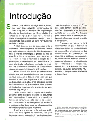 aúde é uma palavra de origem latina, salute,
que quer dizer salvação, conserva-ção da
vida. Segundo a definição da Organização
Mundial de Saúde (OMS) de 1948: “Saúde é o
estado de completo bem-estar físico, mental e
social e não apenas ausência de doença”,1
sendo
considerada não apenas um bem individual mas
também coletivo.
A frágil dinâmica que se estabelece entre a
saúde e a doença depende de múltiplos fatores
que determinam os hábitos de vida de cada pes-
soa: o tipo de alimentação, a prática ou não de
exercícios físicos, os cuidados com o corpo, o cui-
dado com produtos consumidos, a adoção de re-
gimes para emagrecimento sem necessidade ou
sem orientação profissional, a adoção de medi-
das que previnam os acidentes de consumo cau-
sados por produtos inseguros, entre outros.
Nossa saúde está direta ou indiretamente
relacionada aos nossos hábitos de vida e de con-
sumo, e a segurança dos produtos e serviços que
utilizamos é um fator importante a ser considera-
do. É por isso que o artigo 6o
do Código de Defesa
do Consumidor (CDC) estabelece como primeiro
direito básico do consumidor “a proteção da vida,
saúde e segurança”.2
Neste volume, vamos discutir aspectos im-
portantes para assegurar a saúde e a segurança
no consumo de produtos e serviços, como alguns
hábitos de consumo que são nocivos ao consum-
idor. Trataremos de forma especial dos alimentos
e medicamentos, bem como de alguns produtos
de maior importância para os jovens.
A saúde e a segurança do indivíduo estão
cada vez mais ligadas ao consumo, seja pela
ingestão, contato, manipulação ou simples utiliza-
S ção de produtos e serviços. É pre-
ciso estar sempre atento às infor-
mações disponíveis e ter bastante
cuidado ao consumir. A educação
para o consu-mo é a fórmula preven-
tiva mais eficaz para garantir a saúde
e a segurança.
O espaço da escola poderá
desempenhar um papel decisivo na
discussão acerca da vulnerabilidade
do consumidor, principalmente dos
adolescentes, na prevenção de
doen-ças e acidentes de consumo,
no conhe-cimento dos seus direitos e
responsa-bilidades, na identificação
das informações importantes.
Conhecendo e exercendo os seus
direitos, os alunos certamente influ-
enciarão o comportamento da família
e dos amigos.
1. Brasil, Secretaria da Educação Fundamental.
Parâmetros curriculares nacionais, terceiro e quarto cic-
los: apresentação dos temas transversais, Secretaria
de Edu-cação Fundamental, Brasília: MEC/ SEF, 1998,
p. 249.
2. Guia do consumo com segurança, São Paulo, Idec,
agosto de 2000.
8
Saúde e segurança do consumidor
Introdução
S
 