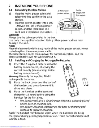 8
2222 INSTALLINGINSTALLINGINSTALLINGINSTALLING YOUR PHONEYOUR PHONEYOUR PHONEYOUR PHONE
2.12.12.12.1 ConnecConnecConnecConnecting theting theting theting the BBBBaseaseasease SSSStationtationtationtation
1) Plug the mains power cable and
telephone line cord into the base
station.
2) Plug the power adapter into a 100
- 240Vac, 50 - 60Hz mains power
socket, and the telephone line
cord into a telephone line socket.
Warning:Warning:Warning:Warning:
Always use the cables provided in the box.
Use only the supplied adaptor. Using other power cables may
damage the unit.
NoteNoteNoteNote::::
Place the base unit within easy reach of the mains power socket. Never
try to lengthen the mains power cable.
The base station needs mains power for normal operation, and the
cordless handsets will not work without it.
2.22.22.22.2 Installing andInstalling andInstalling andInstalling and CCCCharging theharging theharging theharging the RRRRechargeableechargeableechargeableechargeable BBBBatteriesatteriesatteriesatteries
1) Insert the 2 supplied batteries into the
battery compartment, observing the
correct polarity (see markings inside
battery compartment).
Warning:Warning:Warning:Warning: Use only the supplied NiMH
rechargeable batteries.
2) Place the back cover over the back of
the handset and press down until it
clicks into place.
3) Place the handset on the base and
charge for 15 hours before using the
handset for the first time.
• The handset will give a double beep when it is properly placed
on the base or charging pod.
• The battery charging indicator on the base or charging pod
lights up to indicate charging.
Note:Note:Note:Note: The handset may become warm when the batteries are being
charged or during prolonged periods of use. This is normal and does not
indicate a fault.
To the mains
power socket
To the
telephone
line socket
Downloaded from www.Manualslib.com manuals search engine
 
