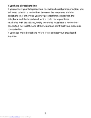 9
If you have aIf you have aIf you have aIf you have a bbbbroadband lineroadband lineroadband lineroadband line
If you connect your telephone to a line with a broadband connection, you
will need to insert a micro-filter between the telephone and the
telephone line; otherwise you may get interference between the
telephone and the broadband, which could cause problems.
In a home with broadband, every telephone must have a micro-filter
connected, not just the one at the telephone point that your modem is
connected to.
If you need more broadband micro-filters contact your broadband
supplier.
Downloaded from www.Manualslib.com manuals search engine
 